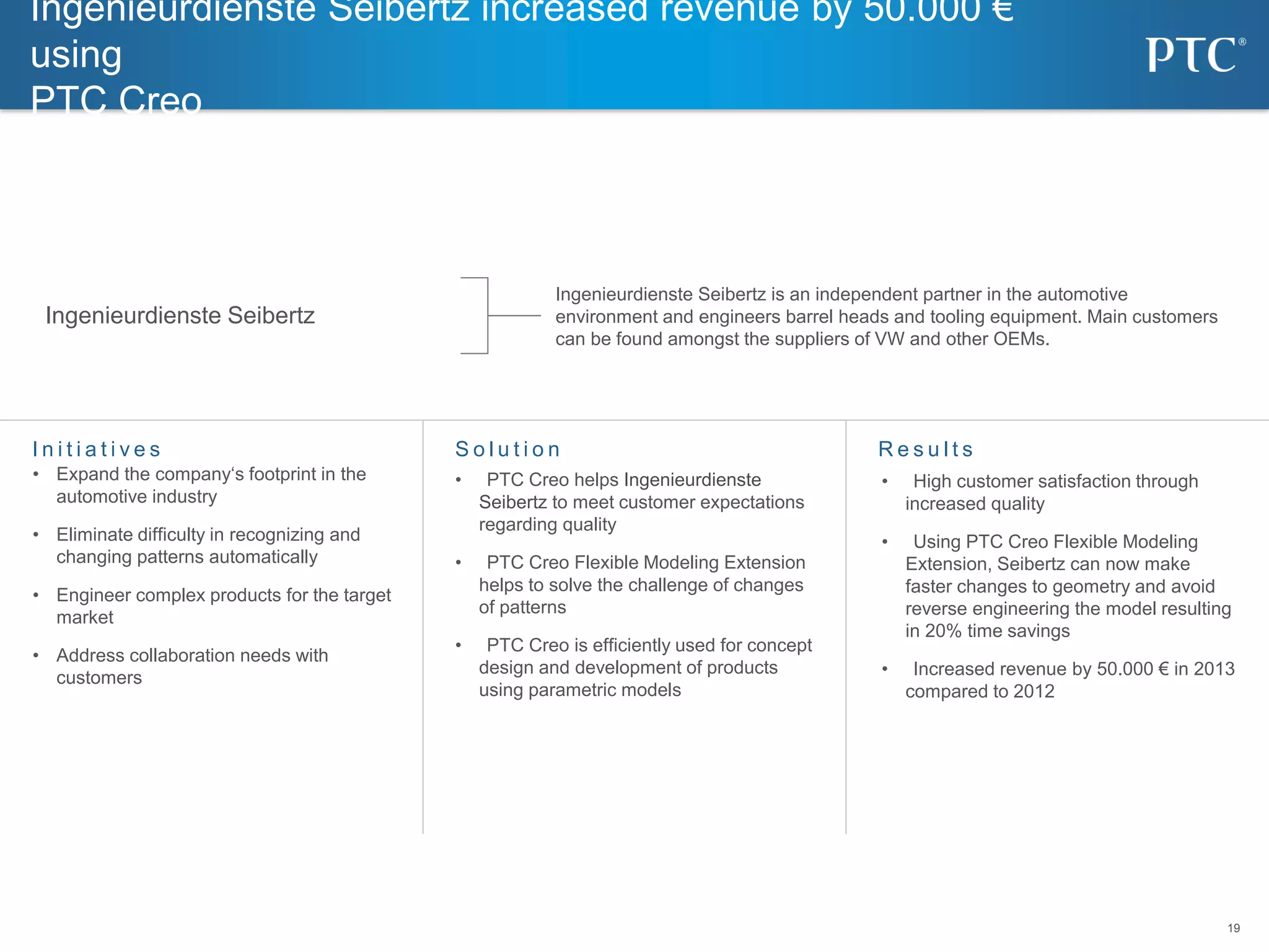 19
19
S o l u t i o nI n i t i a t i v e s R e s u l t s
Ingenieurdienste Seibertz increased revenue by 50.000 €
using
PTC Creo
• Expand the company‘s footprint in the
automotive industry
• Eliminate difficulty in recognizing and
changing patterns automatically
• Engineer complex products for the target
market
• Address collaboration needs with
customers
• PTC Creo helps Ingenieurdienste
Seibertz to meet customer expectations
regarding quality
• PTC Creo Flexible Modeling Extension
helps to solve the challenge of changes
of patterns
• PTC Creo is efficiently used for concept
design and development of products
using parametric models
• High customer satisfaction through
increased quality
• Using PTC Creo Flexible Modeling
Extension, Seibertz can now make
faster changes to geometry and avoid
reverse engineering the model resulting
in 20% time savings
• Increased revenue by 50.000 € in 2013
compared to 2012
Ingenieurdienste Seibertz
Ingenieurdienste Seibertz is an independent partner in the automotive
environment and engineers barrel heads and tooling equipment. Main customers
can be found amongst the suppliers of VW and other OEMs.
 