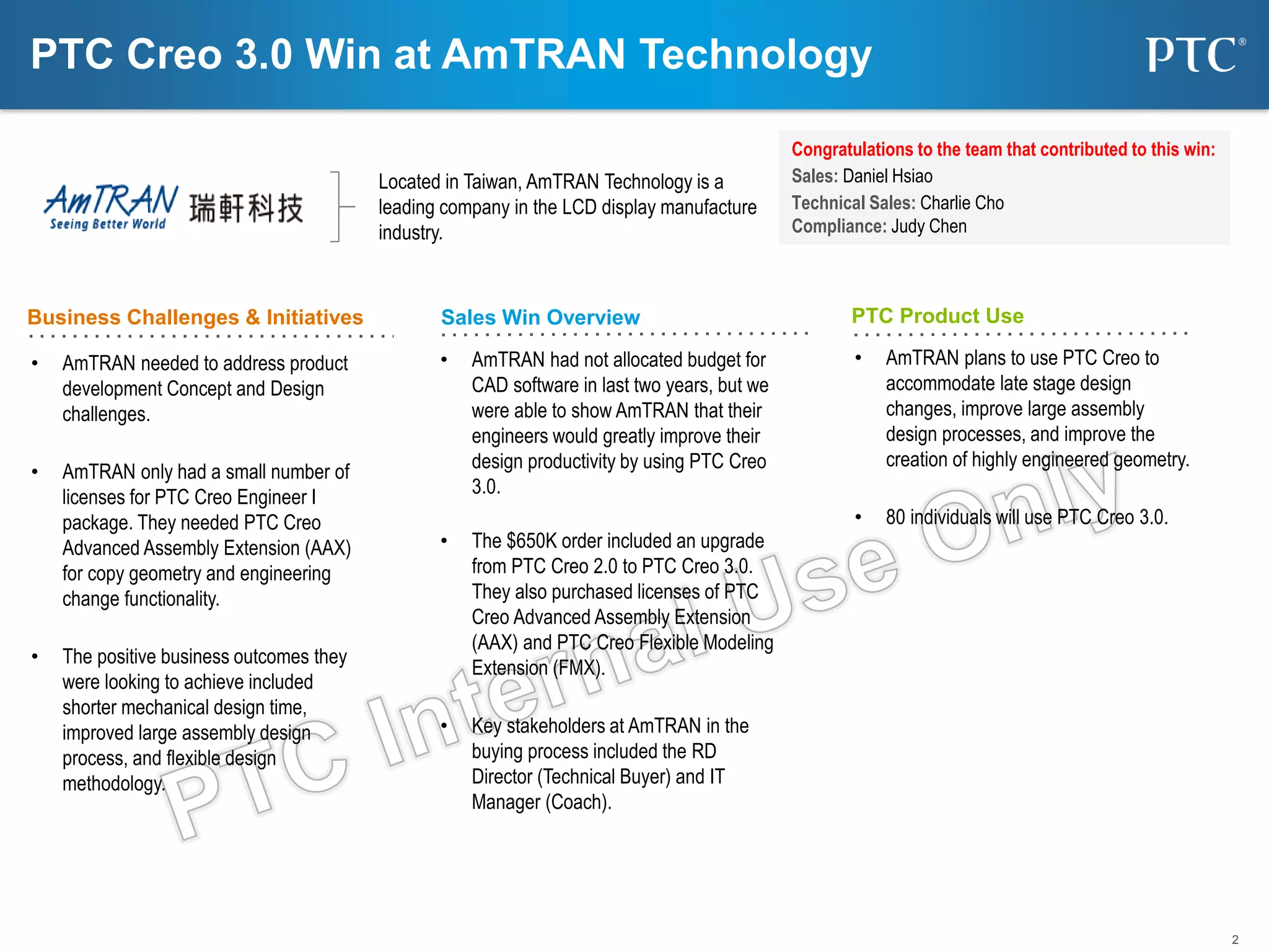 2
Business Challenges & Initiatives Sales Win Overview PTC Product Use
Located in Taiwan, AmTRAN Technology is a
leading company in the LCD display manufacture
industry.
• AmTRAN needed to address product
development Concept and Design
challenges.
• AmTRAN only had a small number of
licenses for PTC Creo Engineer I
package. They needed PTC Creo
Advanced Assembly Extension (AAX)
for copy geometry and engineering
change functionality.
• The positive business outcomes they
were looking to achieve included
shorter mechanical design time,
improved large assembly design
process, and flexible design
methodology.
Congratulations to the team that contributed to this win:
Sales: Daniel Hsiao
Technical Sales: Charlie Cho
Compliance: Judy Chen
• AmTRAN had not allocated budget for
CAD software in last two years, but we
were able to show AmTRAN that their
engineers would greatly improve their
design productivity by using PTC Creo
3.0.
• The $650K order included an upgrade
from PTC Creo 2.0 to PTC Creo 3.0.
They also purchased licenses of PTC
Creo Advanced Assembly Extension
(AAX) and PTC Creo Flexible Modeling
Extension (FMX).
• Key stakeholders at AmTRAN in the
buying process included the RD
Director (Technical Buyer) and IT
Manager (Coach).
PTC Creo 3.0 Win at AmTRAN Technology
• AmTRAN plans to use PTC Creo to
accommodate late stage design
changes, improve large assembly
design processes, and improve the
creation of highly engineered geometry.
• 80 individuals will use PTC Creo 3.0.
 