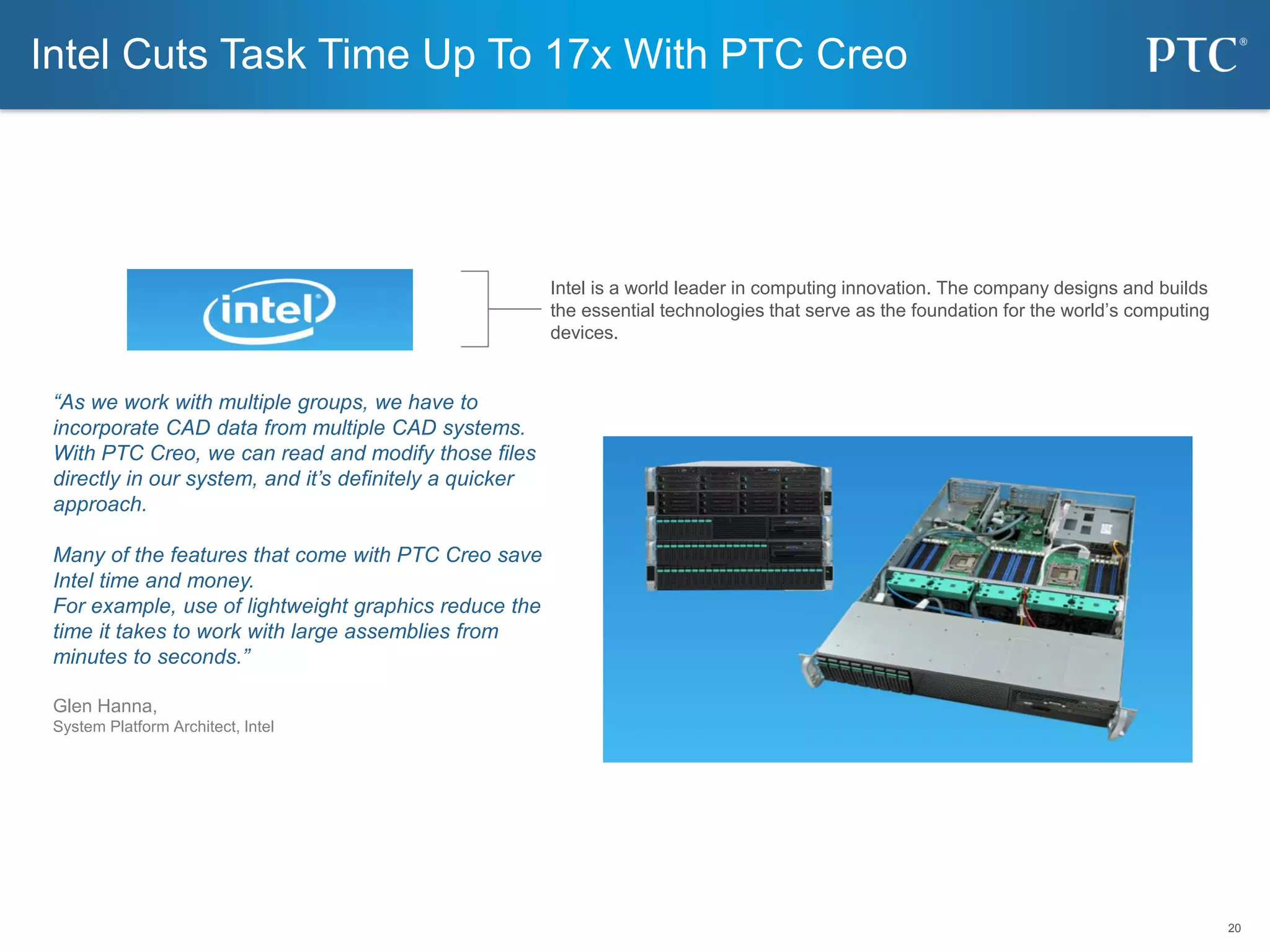 20
20
“As we work with multiple groups, we have to
incorporate CAD data from multiple CAD systems.
With PTC Creo, we can read and modify those files
directly in our system, and it’s definitely a quicker
approach.
Many of the features that come with PTC Creo save
Intel time and money.
For example, use of lightweight graphics reduce the
time it takes to work with large assemblies from
minutes to seconds.”
Glen Hanna,
System Platform Architect, Intel
Intel Cuts Task Time Up To 17x With PTC Creo
Intel is a world leader in computing innovation. The company designs and builds
the essential technologies that serve as the foundation for the world’s computing
devices.
 