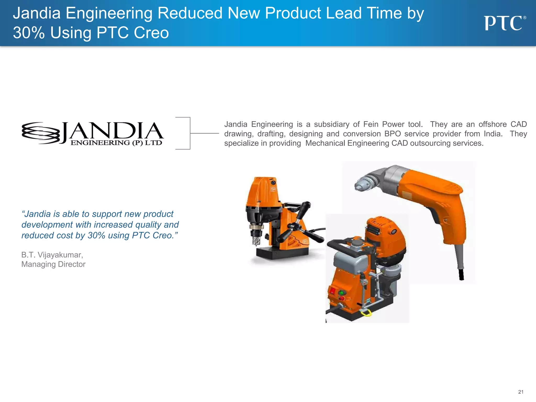 21
21
Jandia Engineering Reduced New Product Lead Time by
30% Using PTC Creo
Jandia Engineering is a subsidiary of Fein Power tool. They are an offshore CAD
drawing, drafting, designing and conversion BPO service provider from India. They
specialize in providing Mechanical Engineering CAD outsourcing services.
“Jandia is able to support new product
development with increased quality and
reduced cost by 30% using PTC Creo.”
B.T. Vijayakumar,
Managing Director
 