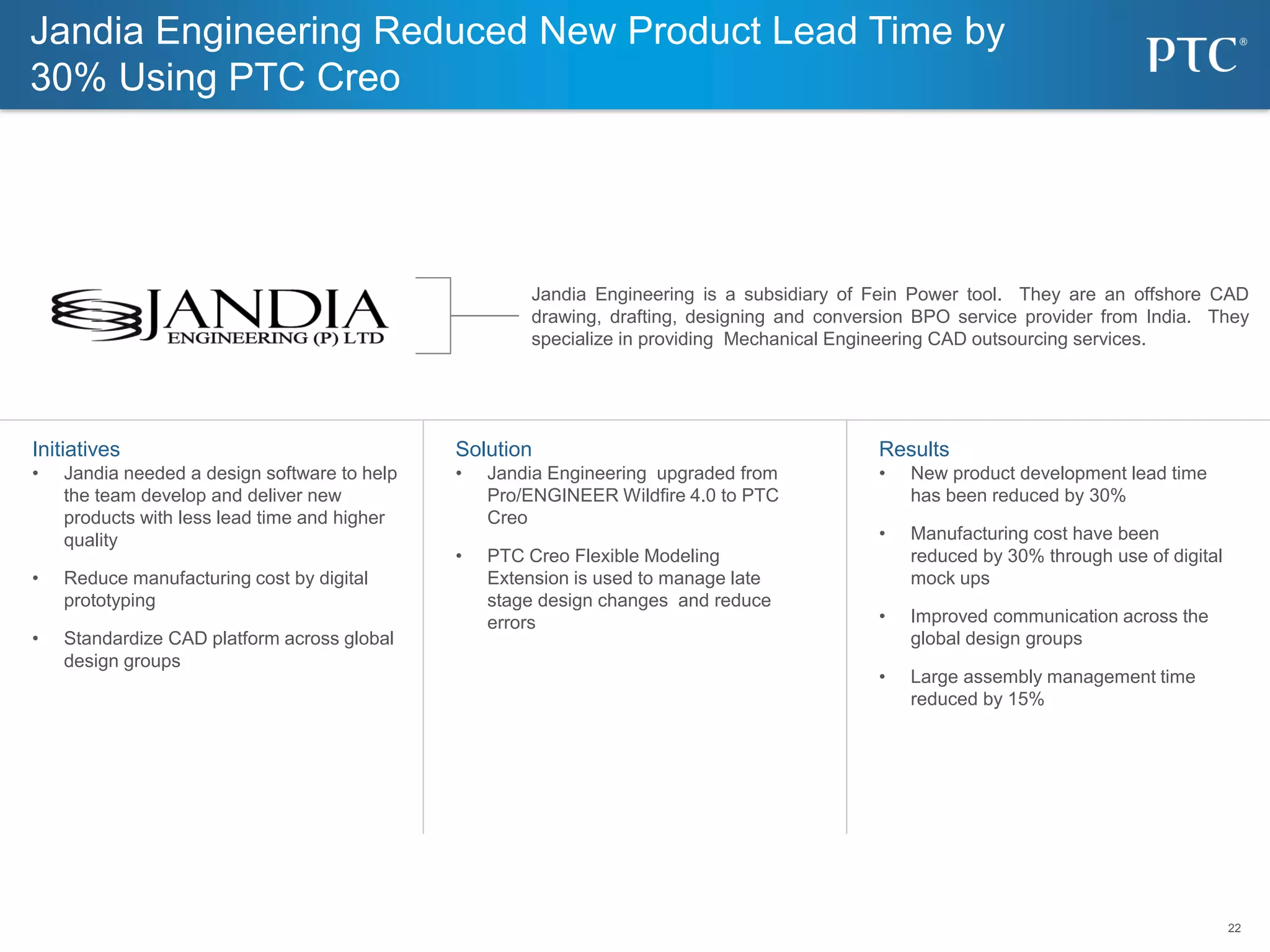 22
22
Solution
• Jandia Engineering upgraded from
Pro/ENGINEER Wildfire 4.0 to PTC
Creo
• PTC Creo Flexible Modeling
Extension is used to manage late
stage design changes and reduce
errors
Initiatives
• Jandia needed a design software to help
the team develop and deliver new
products with less lead time and higher
quality
• Reduce manufacturing cost by digital
prototyping
• Standardize CAD platform across global
design groups
Results
• New product development lead time
has been reduced by 30%
• Manufacturing cost have been
reduced by 30% through use of digital
mock ups
• Improved communication across the
global design groups
• Large assembly management time
reduced by 15%
Jandia Engineering is a subsidiary of Fein Power tool. They are an offshore CAD
drawing, drafting, designing and conversion BPO service provider from India. They
specialize in providing Mechanical Engineering CAD outsourcing services.
Jandia Engineering Reduced New Product Lead Time by
30% Using PTC Creo
 