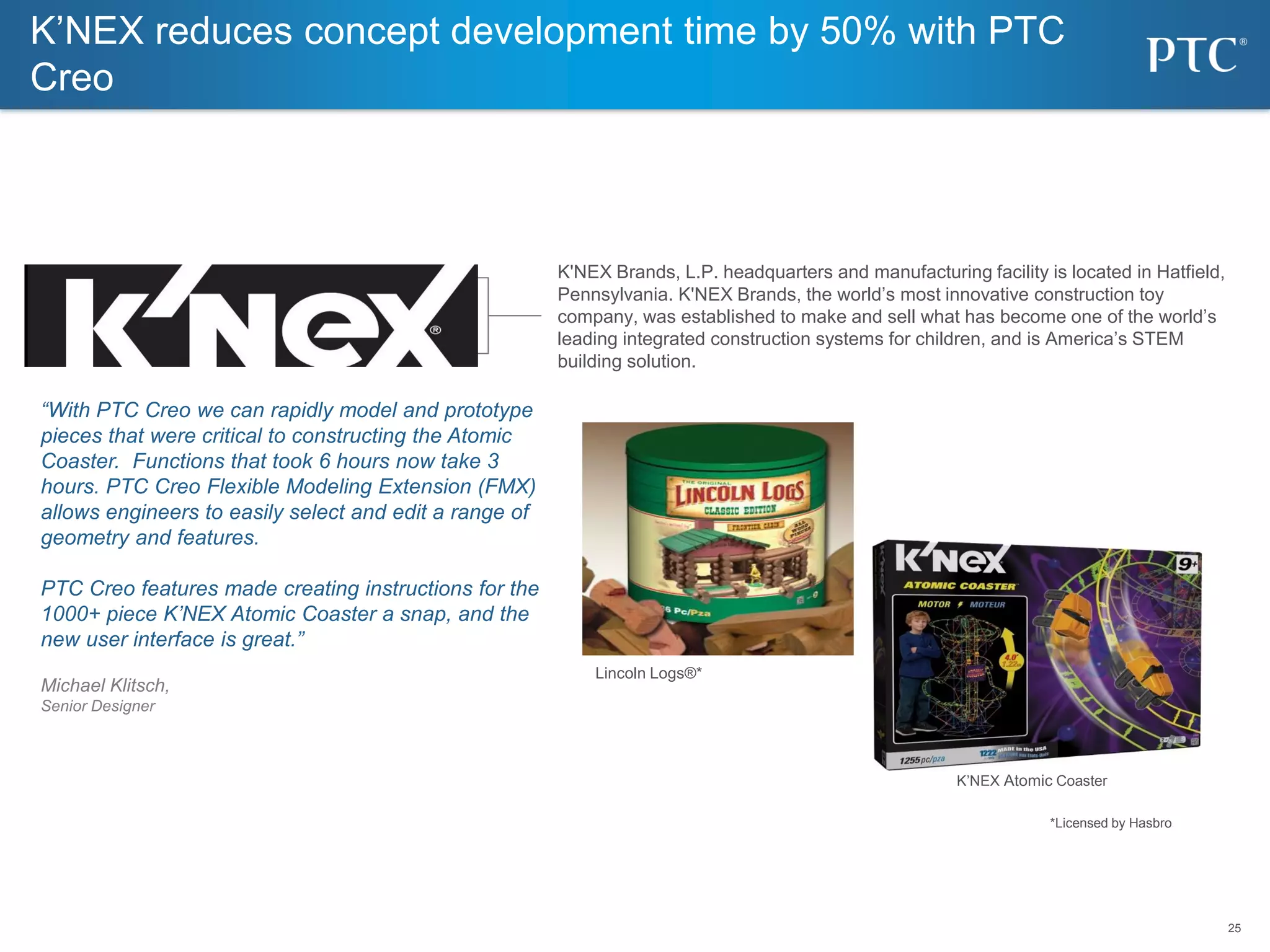 25
25
K’NEX reduces concept development time by 50% with PTC
Creo
K'NEX Brands, L.P. headquarters and manufacturing facility is located in Hatfield,
Pennsylvania. K'NEX Brands, the world’s most innovative construction toy
company, was established to make and sell what has become one of the world’s
leading integrated construction systems for children, and is America’s STEM
building solution.
“With PTC Creo we can rapidly model and prototype
pieces that were critical to constructing the Atomic
Coaster. Functions that took 6 hours now take 3
hours. PTC Creo Flexible Modeling Extension (FMX)
allows engineers to easily select and edit a range of
geometry and features.
PTC Creo features made creating instructions for the
1000+ piece K’NEX Atomic Coaster a snap, and the
new user interface is great.”
Michael Klitsch,
Senior Designer
Lincoln Logs®*
*Licensed by Hasbro
K’NEX Atomic Coaster
 