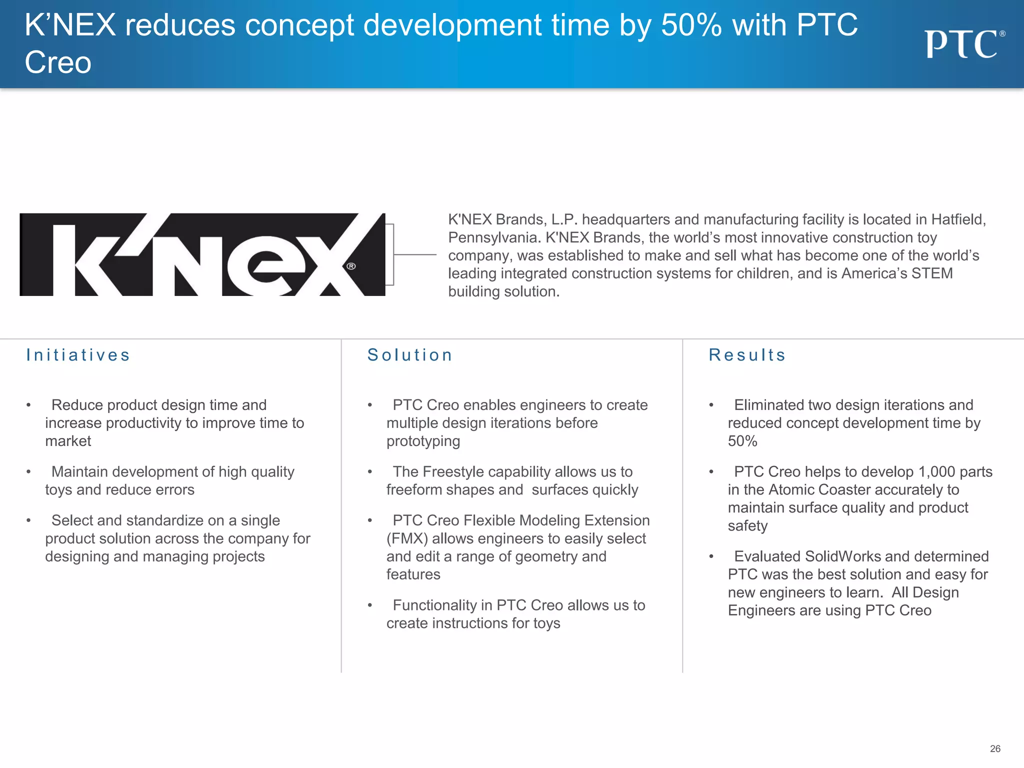 26
26
K’NEX reduces concept development time by 50% with PTC
Creo
S o l u t i o n
• PTC Creo enables engineers to create
multiple design iterations before
prototyping
• The Freestyle capability allows us to
freeform shapes and surfaces quickly
• PTC Creo Flexible Modeling Extension
(FMX) allows engineers to easily select
and edit a range of geometry and
features
• Functionality in PTC Creo allows us to
create instructions for toys
I n i t i a t i v e s
• Reduce product design time and
increase productivity to improve time to
market
• Maintain development of high quality
toys and reduce errors
• Select and standardize on a single
product solution across the company for
designing and managing projects
R e s u l t s
• Eliminated two design iterations and
reduced concept development time by
50%
• PTC Creo helps to develop 1,000 parts
in the Atomic Coaster accurately to
maintain surface quality and product
safety
• Evaluated SolidWorks and determined
PTC was the best solution and easy for
new engineers to learn. All Design
Engineers are using PTC Creo
K'NEX Brands, L.P. headquarters and manufacturing facility is located in Hatfield,
Pennsylvania. K'NEX Brands, the world’s most innovative construction toy
company, was established to make and sell what has become one of the world’s
leading integrated construction systems for children, and is America’s STEM
building solution.
 