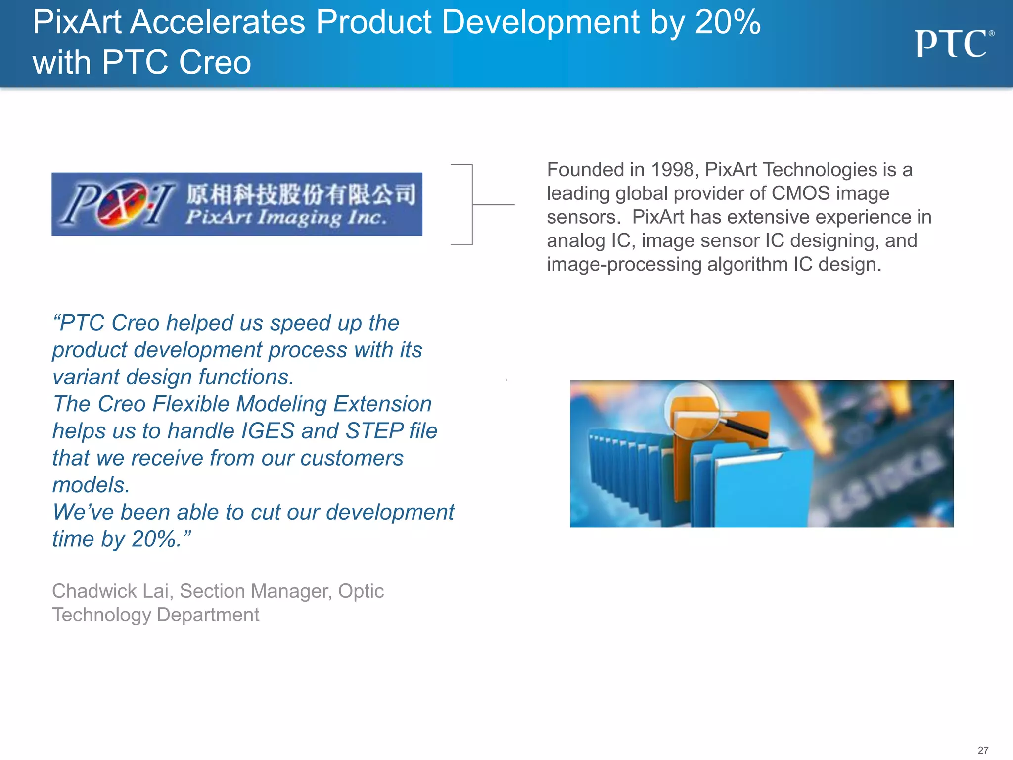 27
“PTC Creo helped us speed up the
product development process with its
variant design functions.
The Creo Flexible Modeling Extension
helps us to handle IGES and STEP file
that we receive from our customers
models.
We’ve been able to cut our development
time by 20%.”
Chadwick Lai, Section Manager, Optic
Technology Department
PixArt Accelerates Product Development by 20%
with PTC Creo
Founded in 1998, PixArt Technologies is a
leading global provider of CMOS image
sensors. PixArt has extensive experience in
analog IC, image sensor IC designing, and
image-processing algorithm IC design.
 