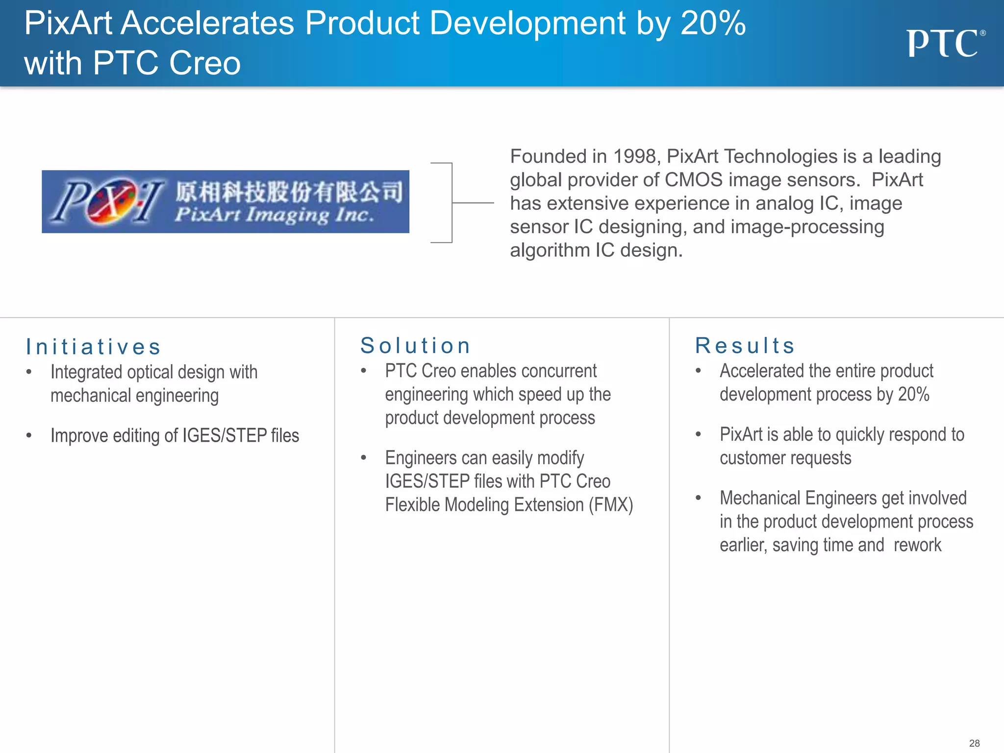 28
S o l u t i o n
• PTC Creo enables concurrent
engineering which speed up the
product development process
• Engineers can easily modify
IGES/STEP files with PTC Creo
Flexible Modeling Extension (FMX)
I n i t i a t i v e s
• Integrated optical design with
mechanical engineering
• Improve editing of IGES/STEP files
R e s u l t s
• Accelerated the entire product
development process by 20%
• PixArt is able to quickly respond to
customer requests
• Mechanical Engineers get involved
in the product development process
earlier, saving time and rework
Founded in 1998, PixArt Technologies is a leading
global provider of CMOS image sensors. PixArt
has extensive experience in analog IC, image
sensor IC designing, and image-processing
algorithm IC design.
PixArt Accelerates Product Development by 20%
with PTC Creo
 
