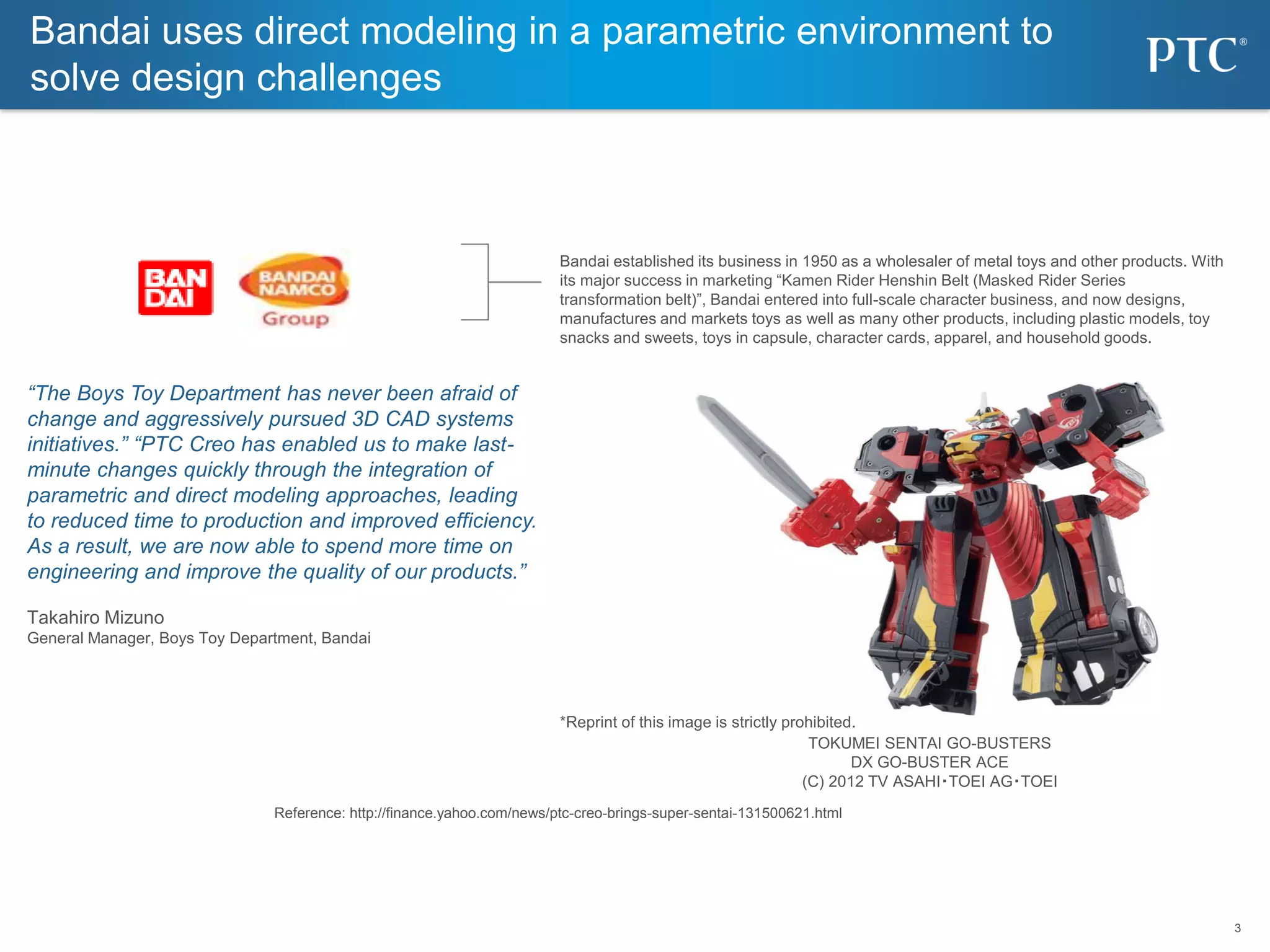 3
3
Bandai uses direct modeling in a parametric environment to
solve design challenges
Bandai established its business in 1950 as a wholesaler of metal toys and other products. With
its major success in marketing “Kamen Rider Henshin Belt (Masked Rider Series
transformation belt)”, Bandai entered into full-scale character business, and now designs,
manufactures and markets toys as well as many other products, including plastic models, toy
snacks and sweets, toys in capsule, character cards, apparel, and household goods.
“The Boys Toy Department has never been afraid of
change and aggressively pursued 3D CAD systems
initiatives.” “PTC Creo has enabled us to make last-
minute changes quickly through the integration of
parametric and direct modeling approaches, leading
to reduced time to production and improved efficiency.
As a result, we are now able to spend more time on
engineering and improve the quality of our products.”
Takahiro Mizuno
General Manager, Boys Toy Department, Bandai
Reference: http://finance.yahoo.com/news/ptc-creo-brings-super-sentai-131500621.html
TOKUMEI SENTAI GO-BUSTERS
DX GO-BUSTER ACE
(C) 2012 TV ASAHI・TOEI AG・TOEI
*Reprint of this image is strictly prohibited.
 