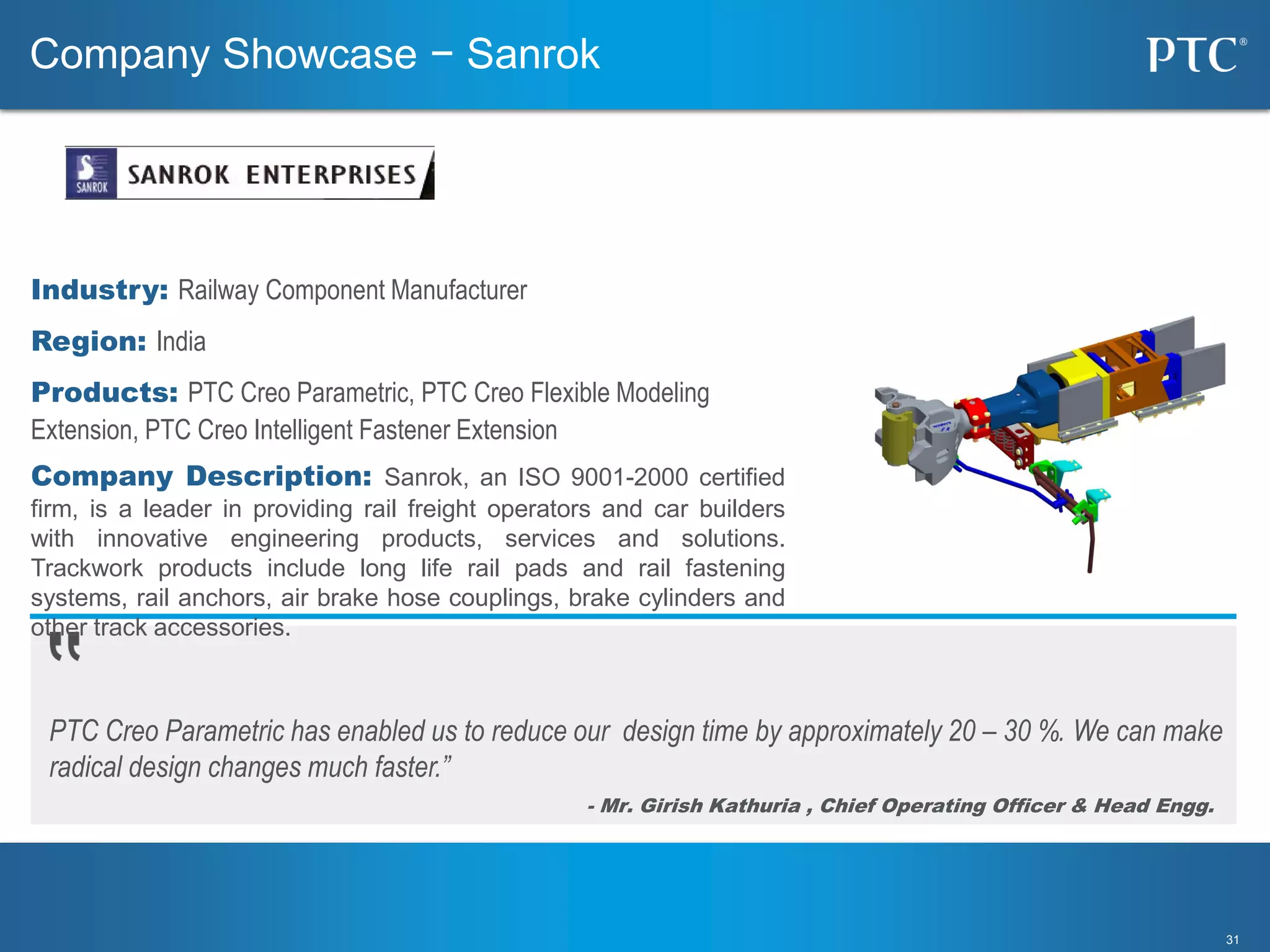 3131
PTC Creo Parametric has enabled us to reduce our design time by approximately 20 – 30 %. We can make
radical design changes much faster.”
- Mr. Girish Kathuria , Chief Operating Officer & Head Engg.
Company Showcase − Sanrok
Industry: Railway Component Manufacturer
Region: India
Products: PTC Creo Parametric, PTC Creo Flexible Modeling
Extension, PTC Creo Intelligent Fastener Extension
Company Description: Sanrok, an ISO 9001-2000 certified
firm, is a leader in providing rail freight operators and car builders
with innovative engineering products, services and solutions.
Trackwork products include long life rail pads and rail fastening
systems, rail anchors, air brake hose couplings, brake cylinders and
other track accessories.
 