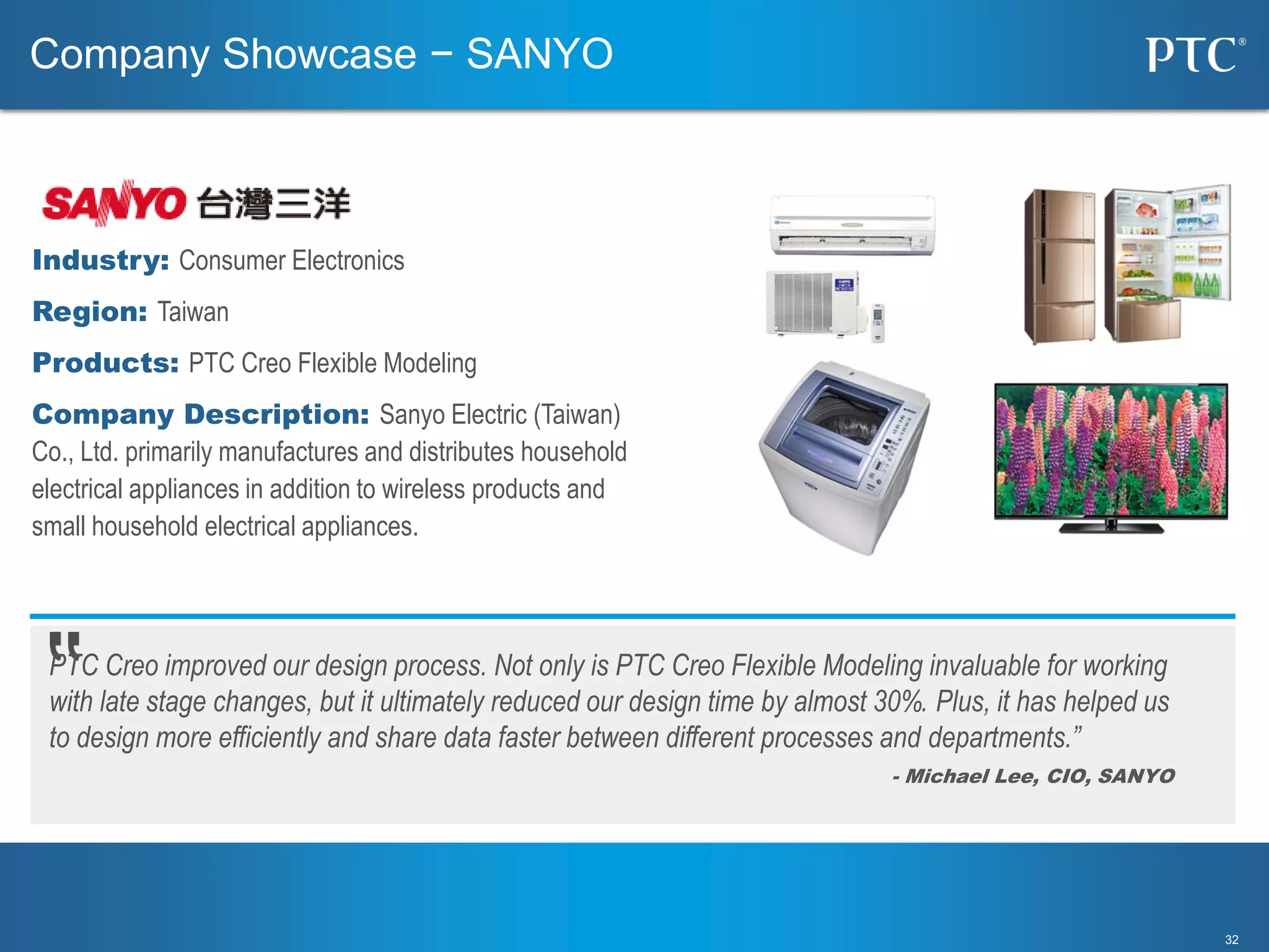 3232
PTC Creo improved our design process. Not only is PTC Creo Flexible Modeling invaluable for working
with late stage changes, but it ultimately reduced our design time by almost 30%. Plus, it has helped us
to design more efficiently and share data faster between different processes and departments.”
- Michael Lee, CIO, SANYO
Industry: Consumer Electronics
Region: Taiwan
Products: PTC Creo Flexible Modeling
Company Description: Sanyo Electric (Taiwan)
Co., Ltd. primarily manufactures and distributes household
electrical appliances in addition to wireless products and
small household electrical appliances.
Company Showcase − SANYO
 