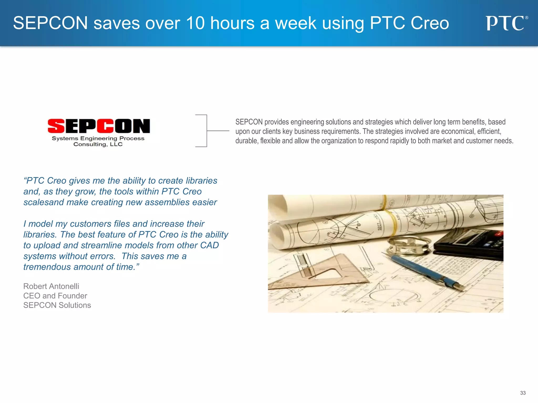 33
33
“PTC Creo gives me the ability to create libraries
and, as they grow, the tools within PTC Creo
scalesand make creating new assemblies easier
I model my customers files and increase their
libraries. The best feature of PTC Creo is the ability
to upload and streamline models from other CAD
systems without errors. This saves me a
tremendous amount of time.”
Robert Antonelli
CEO and Founder
SEPCON Solutions
SEPCON saves over 10 hours a week using PTC Creo
SEPCON provides engineering solutions and strategies which deliver long term benefits, based
upon our clients key business requirements. The strategies involved are economical, efficient,
durable, flexible and allow the organization to respond rapidly to both market and customer needs.
 