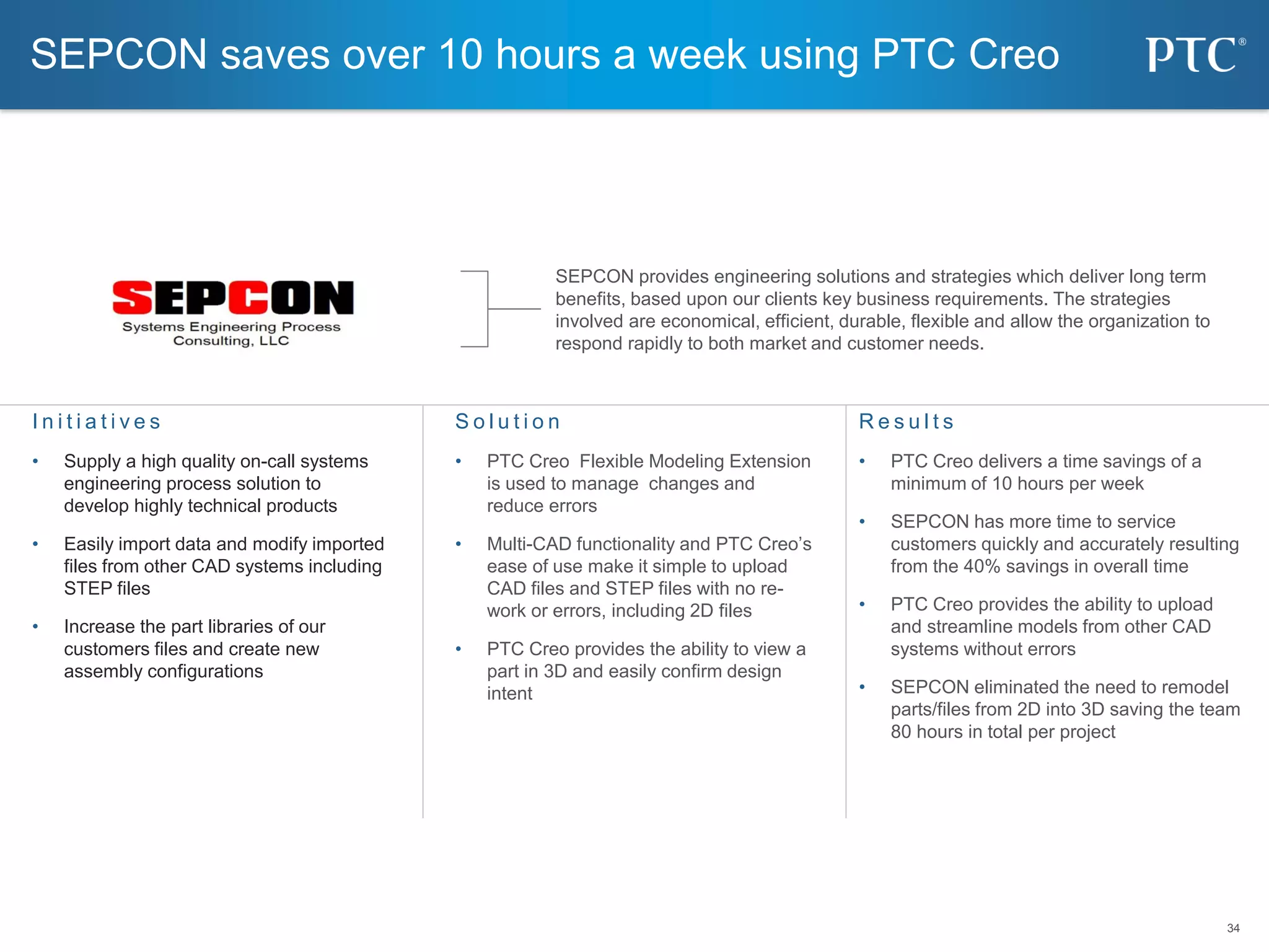 34
34
S o l u t i o n
• PTC Creo Flexible Modeling Extension
is used to manage changes and
reduce errors
• Multi-CAD functionality and PTC Creo’s
ease of use make it simple to upload
CAD files and STEP files with no re-
work or errors, including 2D files
• PTC Creo provides the ability to view a
part in 3D and easily confirm design
intent
I n i t i a t i v e s
• Supply a high quality on-call systems
engineering process solution to
develop highly technical products
• Easily import data and modify imported
files from other CAD systems including
STEP files
• Increase the part libraries of our
customers files and create new
assembly configurations
R e s u l t s
• PTC Creo delivers a time savings of a
minimum of 10 hours per week
• SEPCON has more time to service
customers quickly and accurately resulting
from the 40% savings in overall time
• PTC Creo provides the ability to upload
and streamline models from other CAD
systems without errors
• SEPCON eliminated the need to remodel
parts/files from 2D into 3D saving the team
80 hours in total per project
SEPCON provides engineering solutions and strategies which deliver long term
benefits, based upon our clients key business requirements. The strategies
involved are economical, efficient, durable, flexible and allow the organization to
respond rapidly to both market and customer needs.
SEPCON saves over 10 hours a week using PTC Creo
 