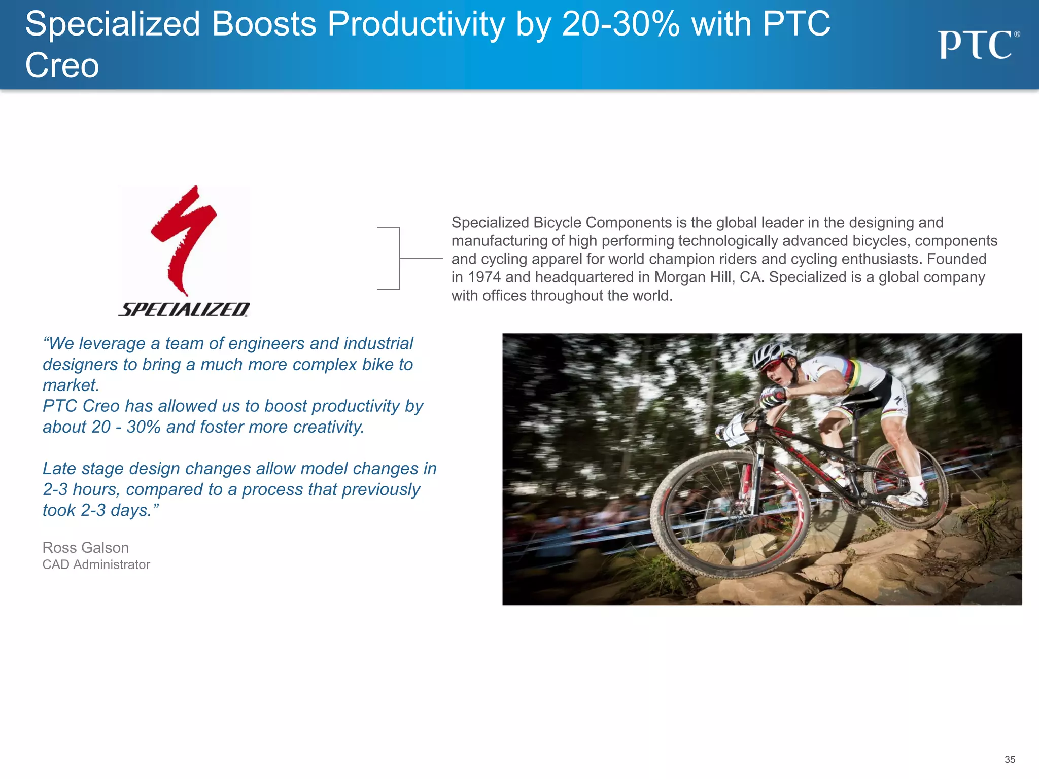 35
35
Specialized Bicycle Components is the global leader in the designing and
manufacturing of high performing technologically advanced bicycles, components
and cycling apparel for world champion riders and cycling enthusiasts. Founded
in 1974 and headquartered in Morgan Hill, CA. Specialized is a global company
with offices throughout the world.
“We leverage a team of engineers and industrial
designers to bring a much more complex bike to
market.
PTC Creo has allowed us to boost productivity by
about 20 - 30% and foster more creativity.
Late stage design changes allow model changes in
2-3 hours, compared to a process that previously
took 2-3 days.”
Ross Galson
CAD Administrator
Specialized Boosts Productivity by 20-30% with PTC
Creo
 