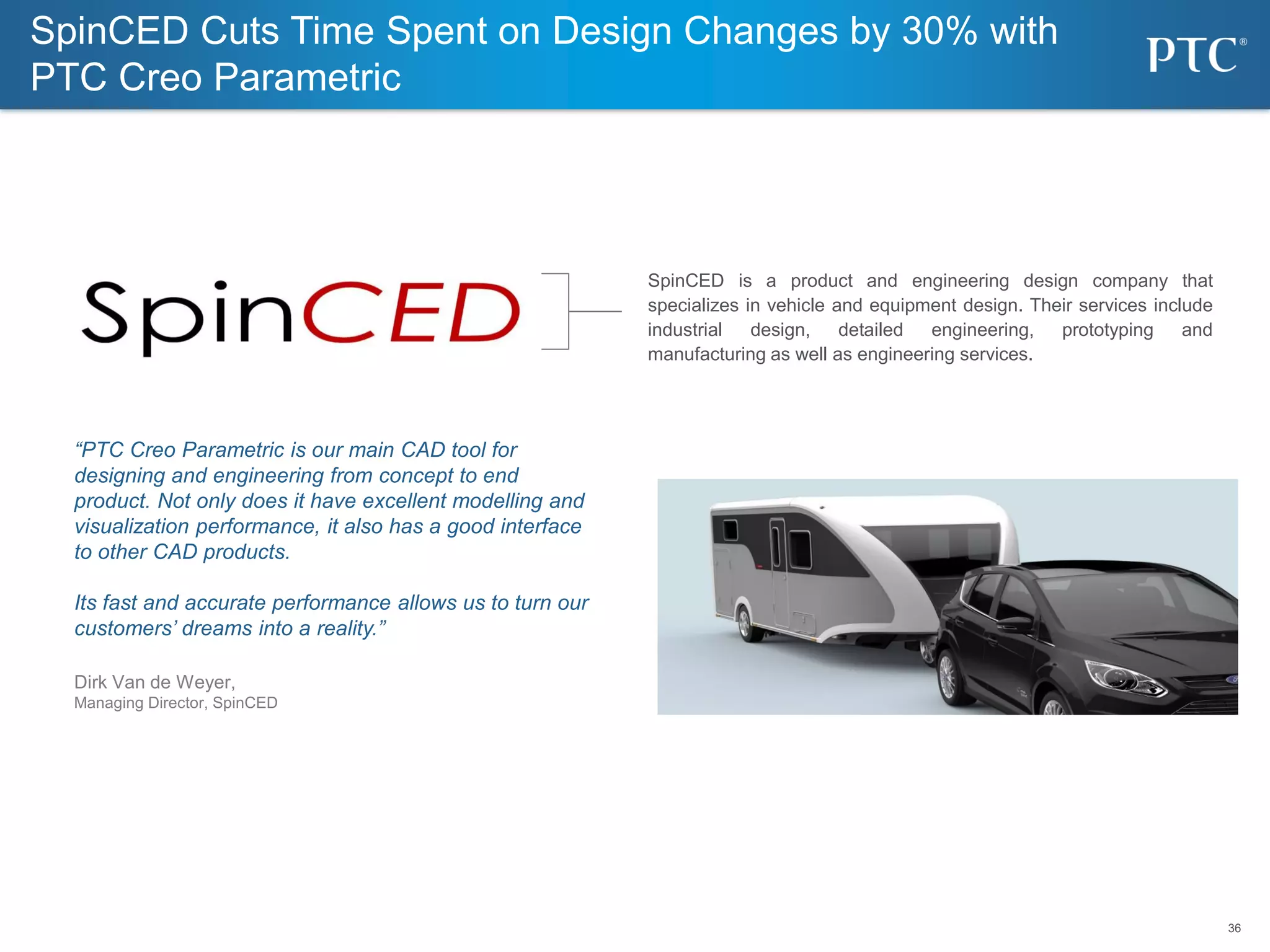 36
36
“PTC Creo Parametric is our main CAD tool for
designing and engineering from concept to end
product. Not only does it have excellent modelling and
visualization performance, it also has a good interface
to other CAD products.
Its fast and accurate performance allows us to turn our
customers’ dreams into a reality.”
Dirk Van de Weyer,
Managing Director, SpinCED
SpinCED Cuts Time Spent on Design Changes by 30% with
PTC Creo Parametric
SpinCED is a product and engineering design company that
specializes in vehicle and equipment design. Their services include
industrial design, detailed engineering, prototyping and
manufacturing as well as engineering services.
 