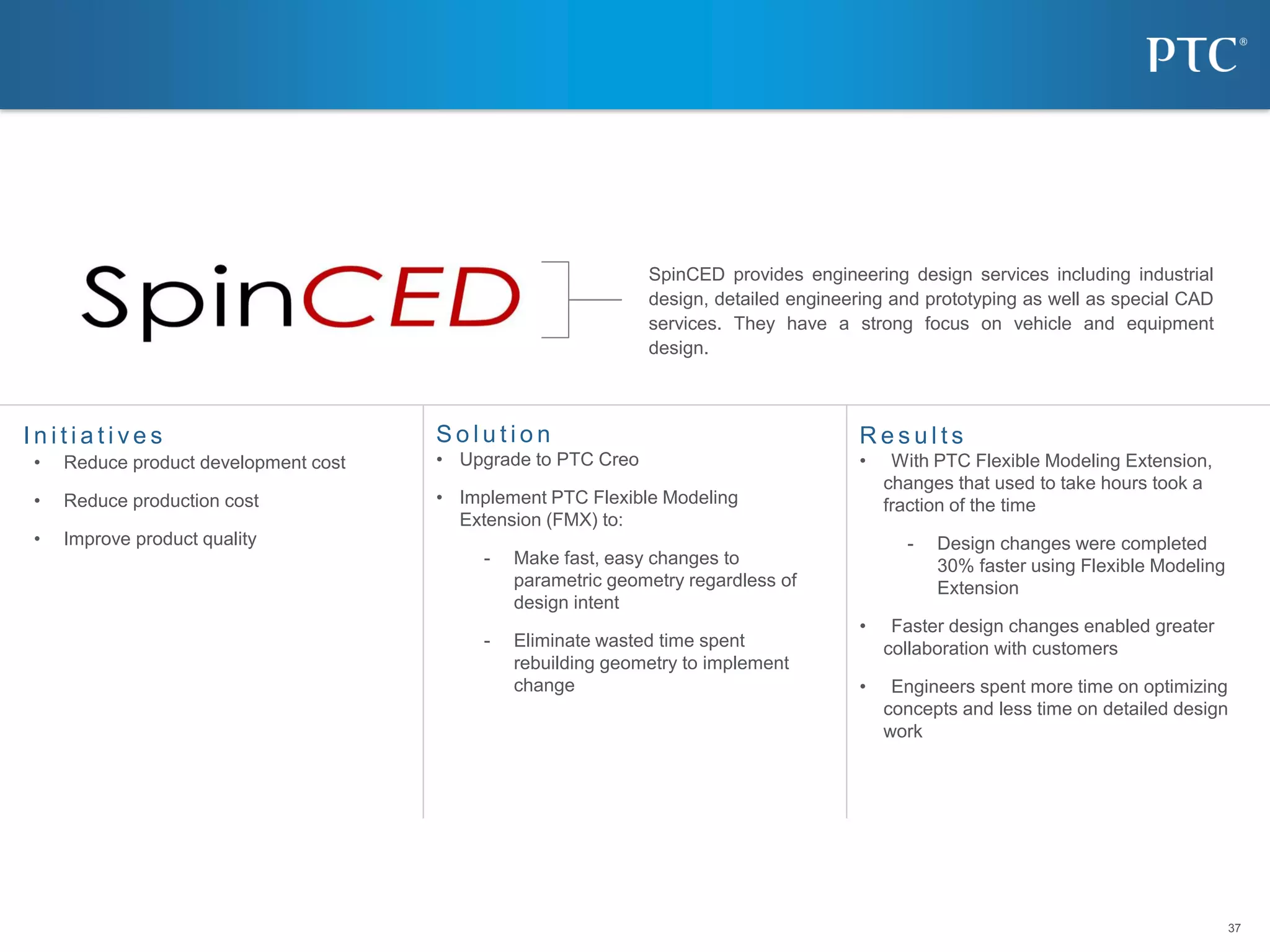 37
37
I n i t i a t i v e s R e s u l t s
• With PTC Flexible Modeling Extension,
changes that used to take hours took a
fraction of the time
- Design changes were completed
30% faster using Flexible Modeling
Extension
• Faster design changes enabled greater
collaboration with customers
• Engineers spent more time on optimizing
concepts and less time on detailed design
work
S o l u t i o n
• Upgrade to PTC Creo
• Implement PTC Flexible Modeling
Extension (FMX) to:
- Make fast, easy changes to
parametric geometry regardless of
design intent
- Eliminate wasted time spent
rebuilding geometry to implement
change
• Reduce product development cost
• Reduce production cost
• Improve product quality
SpinCED Cuts Time Spent on Design Changes by 30% with PTC Creo
Parametric
SpinCED provides engineering design services including industrial
design, detailed engineering and prototyping as well as special CAD
services. They have a strong focus on vehicle and equipment
design.
 