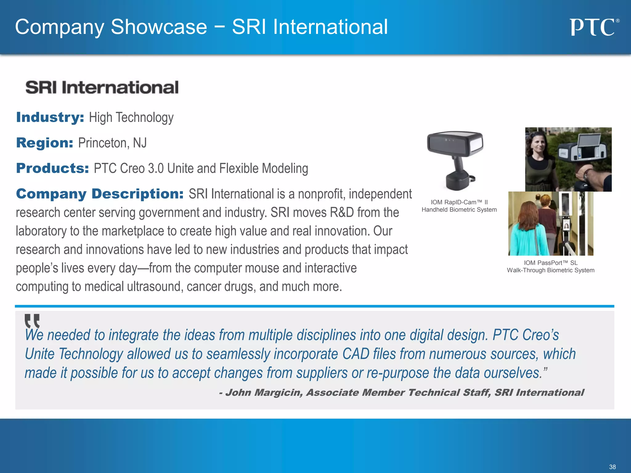 3838
We needed to integrate the ideas from multiple disciplines into one digital design. PTC Creo’s
Unite Technology allowed us to seamlessly incorporate CAD files from numerous sources, which
made it possible for us to accept changes from suppliers or re-purpose the data ourselves.”
- John Margicin, Associate Member Technical Staff, SRI International
Industry: High Technology
Region: Princeton, NJ
Products: PTC Creo 3.0 Unite and Flexible Modeling
Company Description: SRI International is a nonprofit, independent
research center serving government and industry. SRI moves R&D from the
laboratory to the marketplace to create high value and real innovation. Our
research and innovations have led to new industries and products that impact
people’s lives every day—from the computer mouse and interactive
computing to medical ultrasound, cancer drugs, and much more.
Company Showcase − SRI International
IOM RapID-Cam™ II
Handheld Biometric System
IOM PassPort™ SL
Walk-Through Biometric System
 