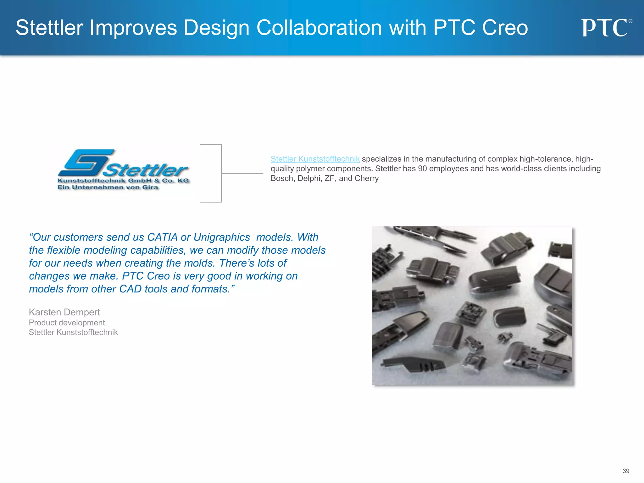 39
39
Stettler Improves Design Collaboration with PTC Creo
Stettler Kunststofftechnik specializes in the manufacturing of complex high-tolerance, high-
quality polymer components. Stettler has 90 employees and has world-class clients including
Bosch, Delphi, ZF, and Cherry
“Our customers send us CATIA or Unigraphics models. With
the flexible modeling capabilities, we can modify those models
for our needs when creating the molds. There’s lots of
changes we make. PTC Creo is very good in working on
models from other CAD tools and formats.”
Karsten Dempert
Product development
Stettler Kunststofftechnik
 