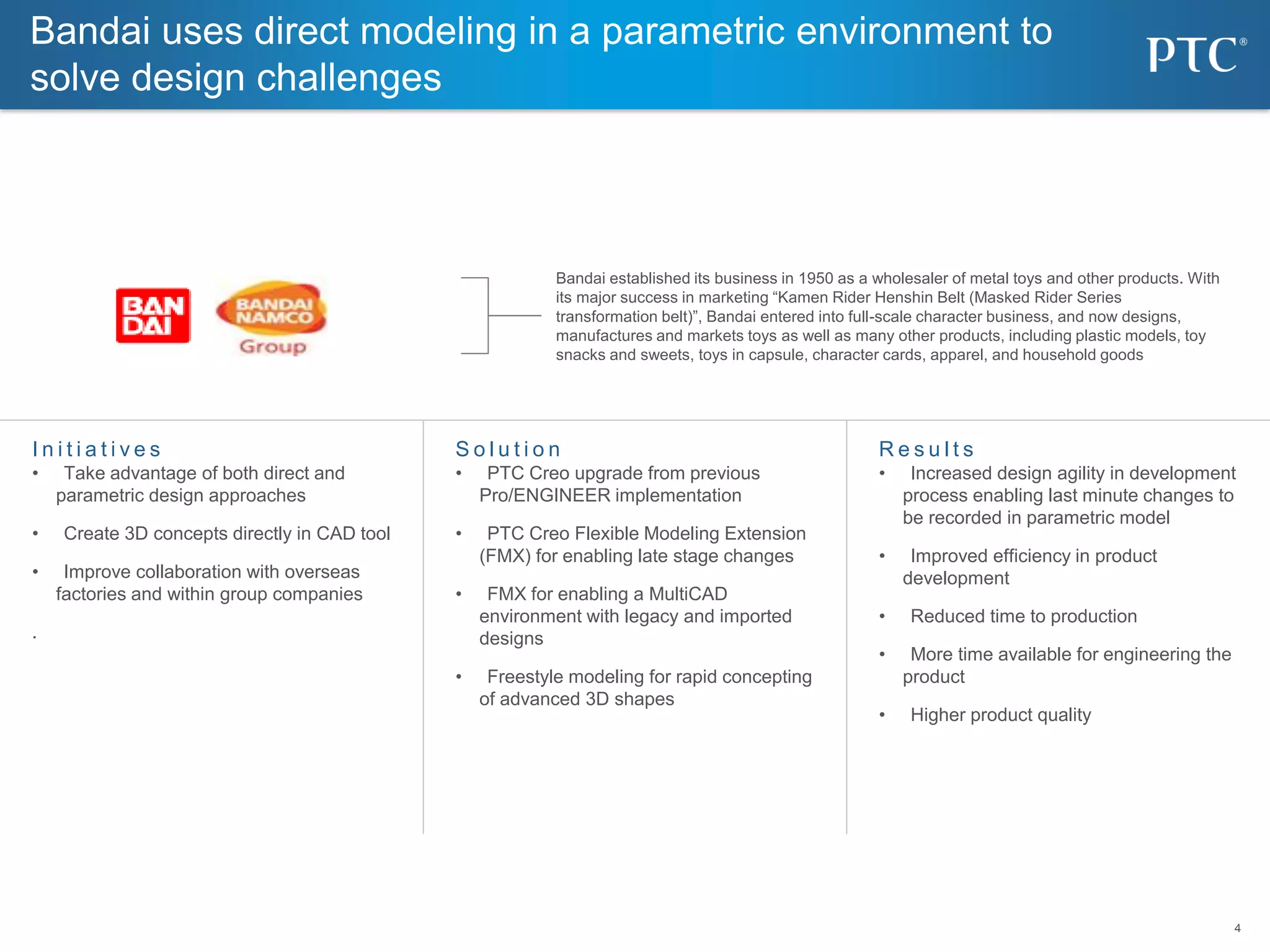 4
4
Bandai uses direct modeling in a parametric environment to
solve design challenges
S o l u t i o n
• PTC Creo upgrade from previous
Pro/ENGINEER implementation
• PTC Creo Flexible Modeling Extension
(FMX) for enabling late stage changes
• FMX for enabling a MultiCAD
environment with legacy and imported
designs
• Freestyle modeling for rapid concepting
of advanced 3D shapes
I n i t i a t i v e s
• Take advantage of both direct and
parametric design approaches
• Create 3D concepts directly in CAD tool
• Improve collaboration with overseas
factories and within group companies
.
R e s u l t s
• Increased design agility in development
process enabling last minute changes to
be recorded in parametric model
• Improved efficiency in product
development
• Reduced time to production
• More time available for engineering the
product
• Higher product quality
Bandai established its business in 1950 as a wholesaler of metal toys and other products. With
its major success in marketing “Kamen Rider Henshin Belt (Masked Rider Series
transformation belt)”, Bandai entered into full-scale character business, and now designs,
manufactures and markets toys as well as many other products, including plastic models, toy
snacks and sweets, toys in capsule, character cards, apparel, and household goods
 