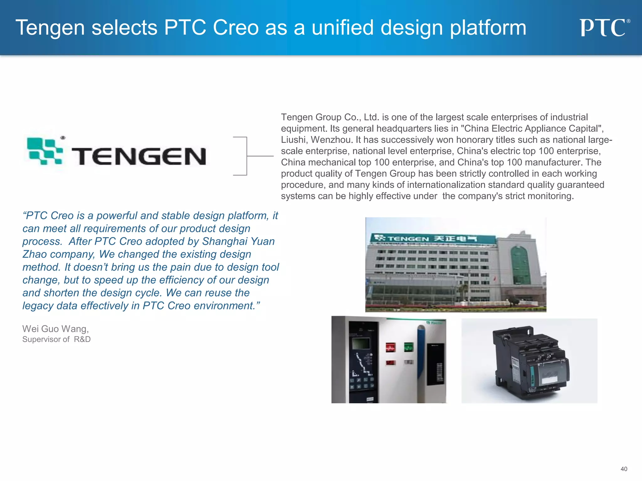 40
40
“PTC Creo is a powerful and stable design platform, it
can meet all requirements of our product design
process. After PTC Creo adopted by Shanghai Yuan
Zhao company, We changed the existing design
method. It doesn’t bring us the pain due to design tool
change, but to speed up the efficiency of our design
and shorten the design cycle. We can reuse the
legacy data effectively in PTC Creo environment.”
Wei Guo Wang,
Supervisor of R&D
Tengen selects PTC Creo as a unified design platform
Tengen Group Co., Ltd. is one of the largest scale enterprises of industrial
equipment. Its general headquarters lies in "China Electric Appliance Capital",
Liushi, Wenzhou. It has successively won honorary titles such as national large-
scale enterprise, national level enterprise, China's electric top 100 enterprise,
China mechanical top 100 enterprise, and China's top 100 manufacturer. The
product quality of Tengen Group has been strictly controlled in each working
procedure, and many kinds of internationalization standard quality guaranteed
systems can be highly effective under the company's strict monitoring.
 