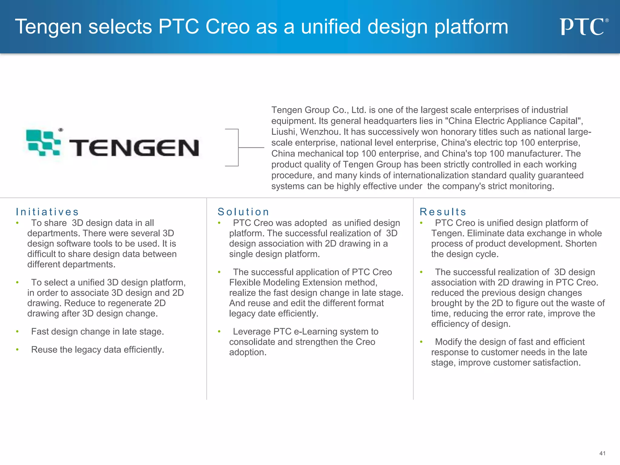 41
41
S o l u t i o n
• PTC Creo was adopted as unified design
platform. The successful realization of 3D
design association with 2D drawing in a
single design platform.
• The successful application of PTC Creo
Flexible Modeling Extension method,
realize the fast design change in late stage.
And reuse and edit the different format
legacy date efficiently.
• Leverage PTC e-Learning system to
consolidate and strengthen the Creo
adoption.
I n i t i a t i v e s
• To share 3D design data in all
departments. There were several 3D
design software tools to be used. It is
difficult to share design data between
different departments.
• To select a unified 3D design platform,
in order to associate 3D design and 2D
drawing. Reduce to regenerate 2D
drawing after 3D design change.
• Fast design change in late stage.
• Reuse the legacy data efficiently.
R e s u l t s
• PTC Creo is unified design platform of
Tengen. Eliminate data exchange in whole
process of product development. Shorten
the design cycle.
• The successful realization of 3D design
association with 2D drawing in PTC Creo.
reduced the previous design changes
brought by the 2D to figure out the waste of
time, reducing the error rate, improve the
efficiency of design.
• Modify the design of fast and efficient
response to customer needs in the late
stage, improve customer satisfaction.
Tengen selects PTC Creo as a unified design platform
Tengen Group Co., Ltd. is one of the largest scale enterprises of industrial
equipment. Its general headquarters lies in "China Electric Appliance Capital",
Liushi, Wenzhou. It has successively won honorary titles such as national large-
scale enterprise, national level enterprise, China's electric top 100 enterprise,
China mechanical top 100 enterprise, and China's top 100 manufacturer. The
product quality of Tengen Group has been strictly controlled in each working
procedure, and many kinds of internationalization standard quality guaranteed
systems can be highly effective under the company's strict monitoring.
 