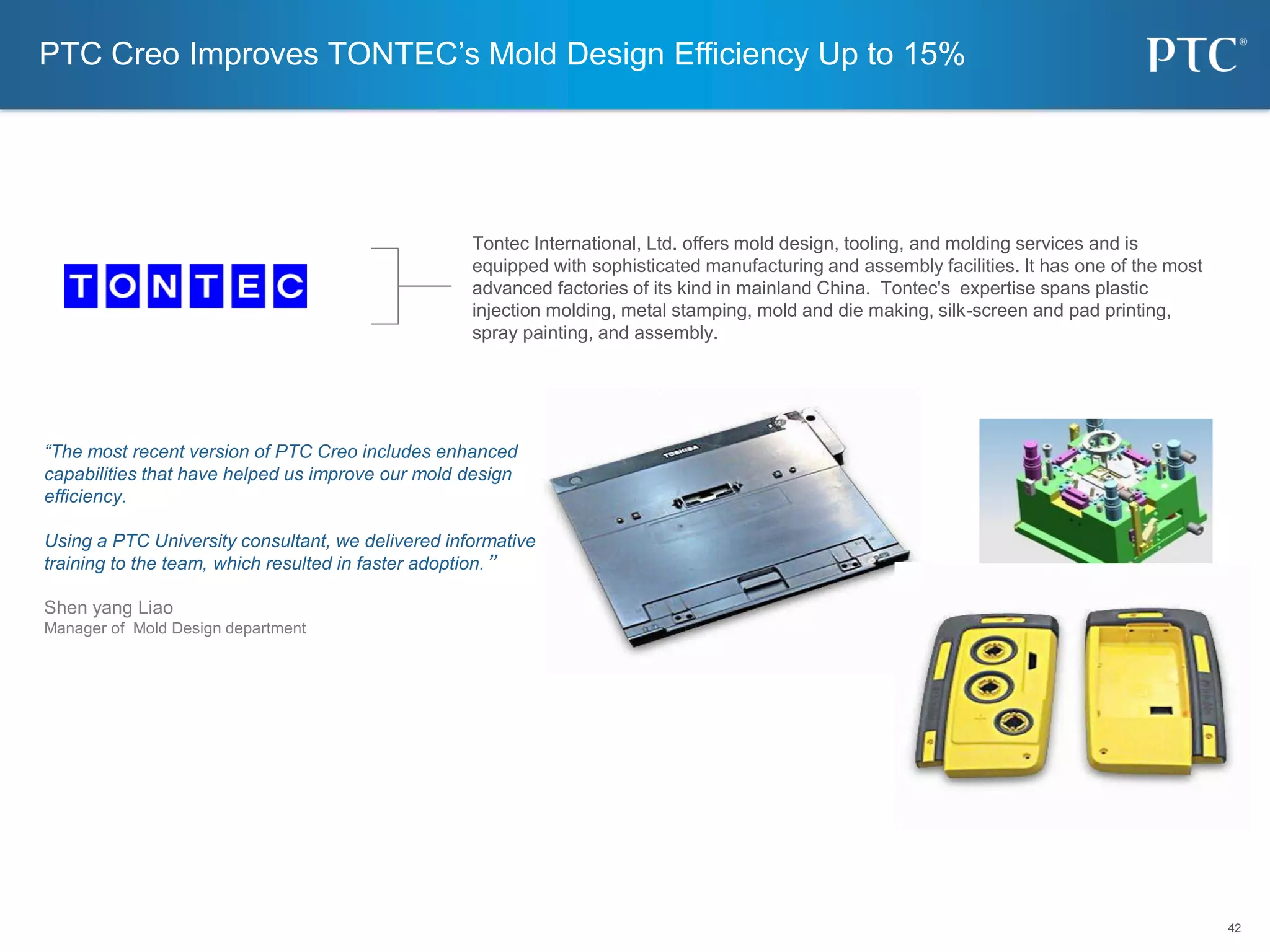 42
42
“The most recent version of PTC Creo includes enhanced
capabilities that have helped us improve our mold design
efficiency.
Using a PTC University consultant, we delivered informative
training to the team, which resulted in faster adoption.”
Shen yang Liao
Manager of Mold Design department
PTC Creo Improves TONTEC’s Mold Design Efficiency Up to 15%
Tontec International, Ltd. offers mold design, tooling, and molding services and is
equipped with sophisticated manufacturing and assembly facilities. It has one of the most
advanced factories of its kind in mainland China. Tontec's expertise spans plastic
injection molding, metal stamping, mold and die making, silk-screen and pad printing,
spray painting, and assembly.
 