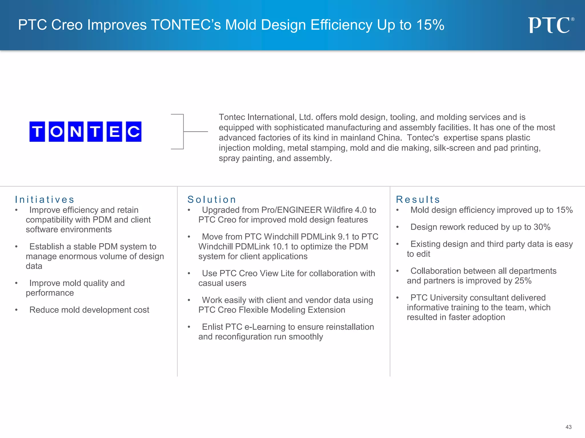 43
43
S o l u t i o n
• Upgraded from Pro/ENGINEER Wildfire 4.0 to
PTC Creo for improved mold design features
• Move from PTC Windchill PDMLink 9.1 to PTC
Windchill PDMLink 10.1 to optimize the PDM
system for client applications
• Use PTC Creo View Lite for collaboration with
casual users
• Work easily with client and vendor data using
PTC Creo Flexible Modeling Extension
• Enlist PTC e-Learning to ensure reinstallation
and reconfiguration run smoothly
I n i t i a t i v e s
• Improve efficiency and retain
compatibility with PDM and client
software environments
• Establish a stable PDM system to
manage enormous volume of design
data
• Improve mold quality and
performance
• Reduce mold development cost
R e s u l t s
• Mold design efficiency improved up to 15%
• Design rework reduced by up to 30%
• Existing design and third party data is easy
to edit
• Collaboration between all departments
and partners is improved by 25%
• PTC University consultant delivered
informative training to the team, which
resulted in faster adoption
PTC Creo Improves TONTEC’s Mold Design Efficiency Up to 15%
Tontec International, Ltd. offers mold design, tooling, and molding services and is
equipped with sophisticated manufacturing and assembly facilities. It has one of the most
advanced factories of its kind in mainland China. Tontec's expertise spans plastic
injection molding, metal stamping, mold and die making, silk-screen and pad printing,
spray painting, and assembly.
 