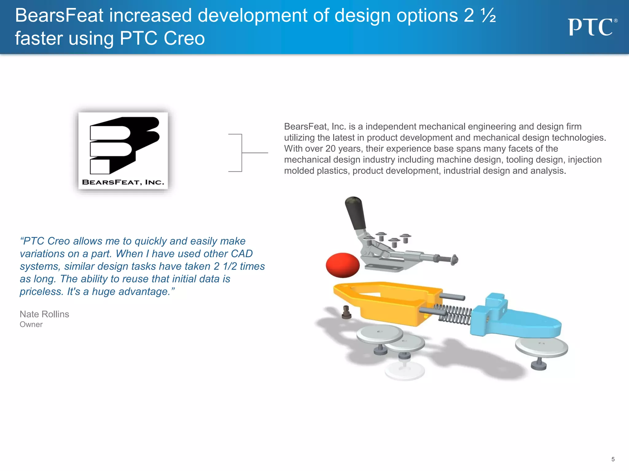 5
5
“PTC Creo allows me to quickly and easily make
variations on a part. When I have used other CAD
systems, similar design tasks have taken 2 1/2 times
as long. The ability to reuse that initial data is
priceless. It's a huge advantage.”
Nate Rollins
Owner
BearsFeat increased development of design options 2 ½
faster using PTC Creo
BearsFeat, Inc. is a independent mechanical engineering and design firm
utilizing the latest in product development and mechanical design technologies.
With over 20 years, their experience base spans many facets of the
mechanical design industry including machine design, tooling design, injection
molded plastics, product development, industrial design and analysis.
 