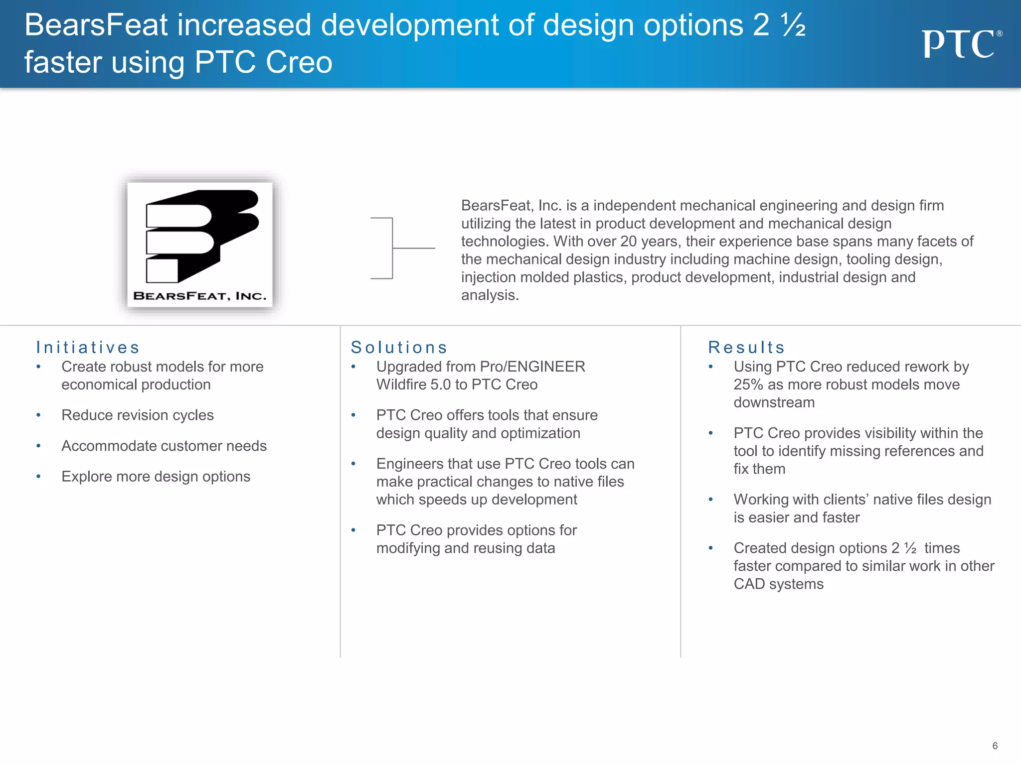 6
6
BearsFeat increased development of design options 2 ½
faster using PTC Creo
I n i t i a t i v e s
• Create robust models for more
economical production
• Reduce revision cycles
• Accommodate customer needs
• Explore more design options
S o l u t i o n s
• Upgraded from Pro/ENGINEER
Wildfire 5.0 to PTC Creo
• PTC Creo offers tools that ensure
design quality and optimization
• Engineers that use PTC Creo tools can
make practical changes to native files
which speeds up development
• PTC Creo provides options for
modifying and reusing data
R e s u l t s
• Using PTC Creo reduced rework by
25% as more robust models move
downstream
• PTC Creo provides visibility within the
tool to identify missing references and
fix them
• Working with clients’ native files design
is easier and faster
• Created design options 2 ½ times
faster compared to similar work in other
CAD systems
BearsFeat, Inc. is a independent mechanical engineering and design firm
utilizing the latest in product development and mechanical design
technologies. With over 20 years, their experience base spans many facets of
the mechanical design industry including machine design, tooling design,
injection molded plastics, product development, industrial design and
analysis.
 