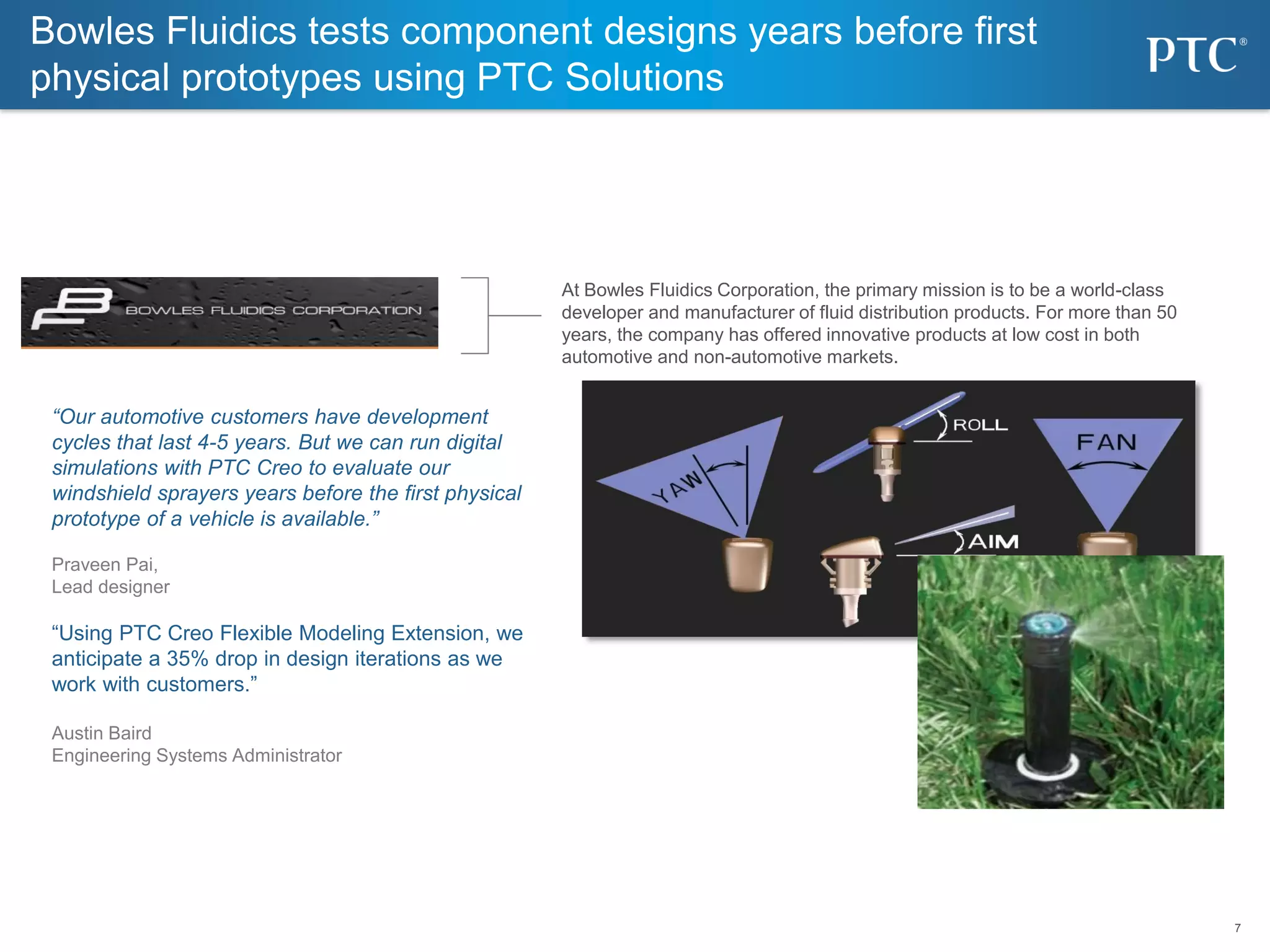 7
7
Bowles Fluidics tests component designs years before first
physical prototypes using PTC Solutions
At Bowles Fluidics Corporation, the primary mission is to be a world-class
developer and manufacturer of fluid distribution products. For more than 50
years, the company has offered innovative products at low cost in both
automotive and non-automotive markets.
“Our automotive customers have development
cycles that last 4-5 years. But we can run digital
simulations with PTC Creo to evaluate our
windshield sprayers years before the first physical
prototype of a vehicle is available.”
Praveen Pai,
Lead designer
“Using PTC Creo Flexible Modeling Extension, we
anticipate a 35% drop in design iterations as we
work with customers.”
Austin Baird
Engineering Systems Administrator
 