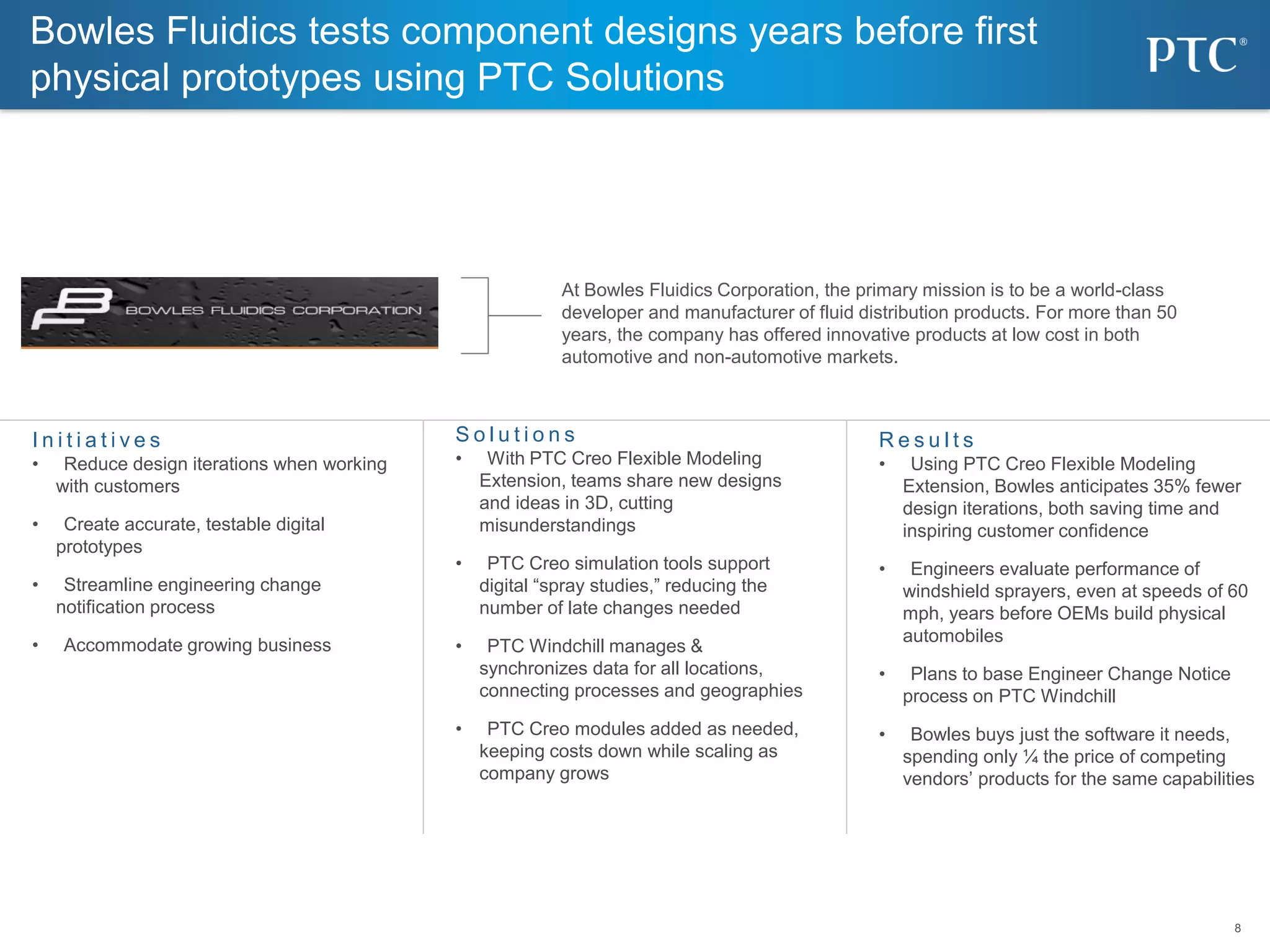 8
8
Bowles Fluidics tests component designs years before first
physical prototypes using PTC Solutions
S o l u t i o n s
• With PTC Creo Flexible Modeling
Extension, teams share new designs
and ideas in 3D, cutting
misunderstandings
• PTC Creo simulation tools support
digital “spray studies,” reducing the
number of late changes needed
• PTC Windchill manages &
synchronizes data for all locations,
connecting processes and geographies
• PTC Creo modules added as needed,
keeping costs down while scaling as
company grows
I n i t i a t i v e s
• Reduce design iterations when working
with customers
• Create accurate, testable digital
prototypes
• Streamline engineering change
notification process
• Accommodate growing business
R e s u l t s
• Using PTC Creo Flexible Modeling
Extension, Bowles anticipates 35% fewer
design iterations, both saving time and
inspiring customer confidence
• Engineers evaluate performance of
windshield sprayers, even at speeds of 60
mph, years before OEMs build physical
automobiles
• Plans to base Engineer Change Notice
process on PTC Windchill
• Bowles buys just the software it needs,
spending only ¼ the price of competing
vendors’ products for the same capabilities
At Bowles Fluidics Corporation, the primary mission is to be a world-class
developer and manufacturer of fluid distribution products. For more than 50
years, the company has offered innovative products at low cost in both
automotive and non-automotive markets.
 