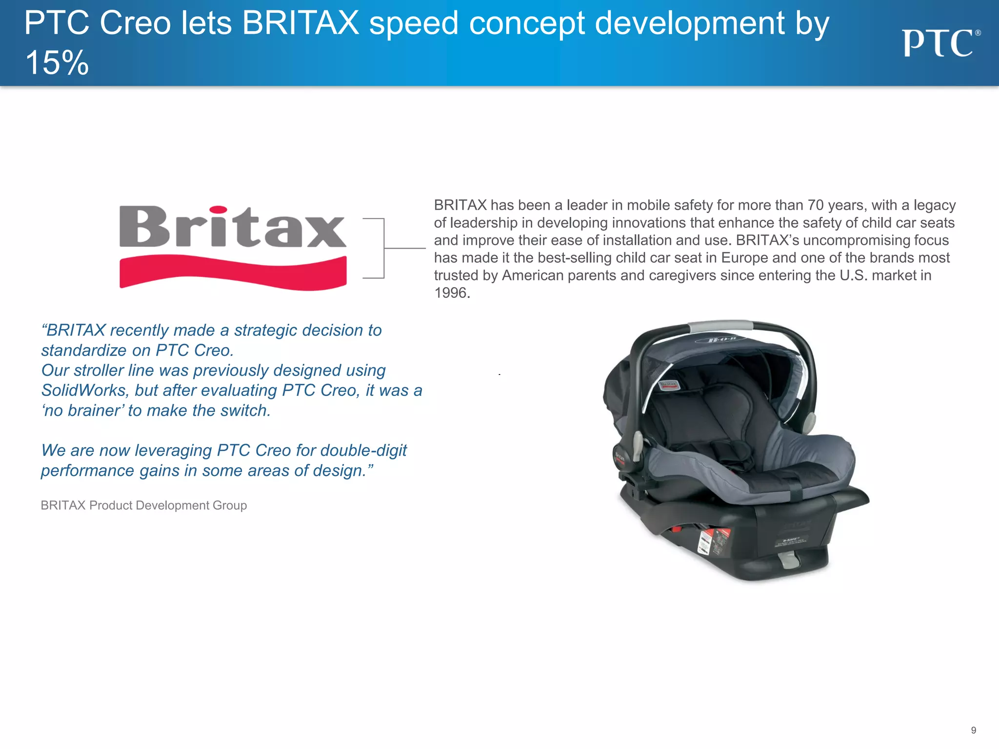 9
9
BRITAX has been a leader in mobile safety for more than 70 years, with a legacy
of leadership in developing innovations that enhance the safety of child car seats
and improve their ease of installation and use. BRITAX’s uncompromising focus
has made it the best-selling child car seat in Europe and one of the brands most
trusted by American parents and caregivers since entering the U.S. market in
1996.
“BRITAX recently made a strategic decision to
standardize on PTC Creo.
Our stroller line was previously designed using
SolidWorks, but after evaluating PTC Creo, it was a
‘no brainer’ to make the switch.
We are now leveraging PTC Creo for double-digit
performance gains in some areas of design.”
BRITAX Product Development Group
PTC Creo lets BRITAX speed concept development by
15%
 