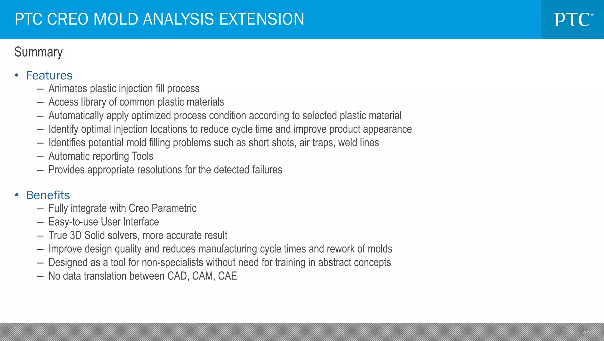 20
PTC CREO MOLD ANALYSIS EXTENSION
• Features
– Animates plastic injection fill process
– Access library of common plastic materials
– Automatically apply optimized process condition according to selected plastic material
– Identify optimal injection locations to reduce cycle time and improve product appearance
– Identifies potential mold filling problems such as short shots, air traps, weld lines
– Automatic reporting Tools
– Provides appropriate resolutions for the detected failures
• Benefits
– Fully integrate with Creo Parametric
– Easy-to-use User Interface
– True 3D Solid solvers, more accurate result
– Improve design quality and reduces manufacturing cycle times and rework of molds
– Designed as a tool for non-specialists without need for training in abstract concepts
– No data translation between CAD, CAM, CAE
Summary
 