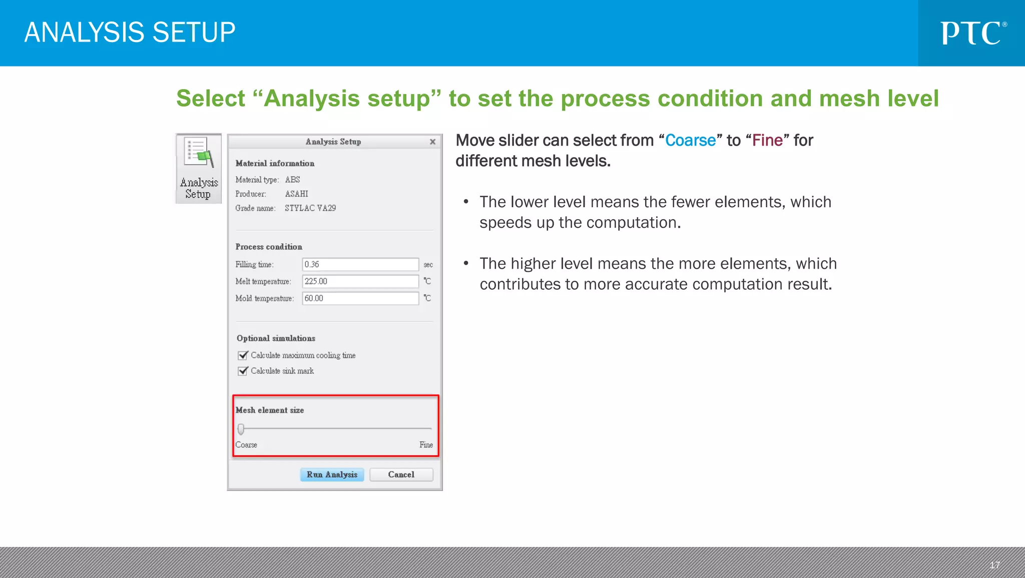 17
ANALYSIS SETUP
Select “Analysis setup” to set the process condition and mesh level
Move slider can select from “Coarse” to “Fine” for
different mesh levels.
• The lower level means the fewer elements, which
speeds up the computation.
• The higher level means the more elements, which
contributes to more accurate computation result.
 
