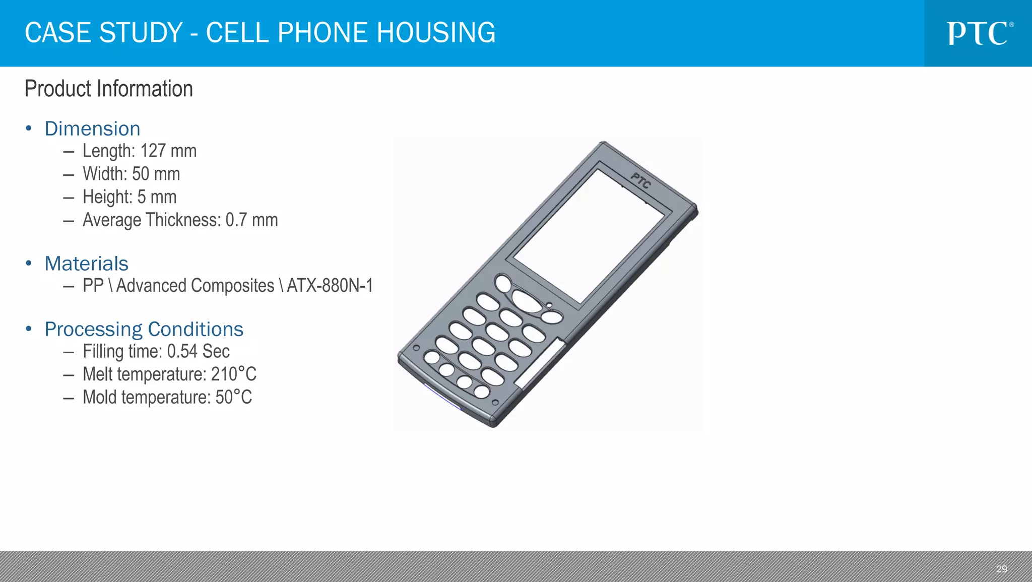 29
• Dimension
– Length: 127 mm
– Width: 50 mm
– Height: 5 mm
– Average Thickness: 0.7 mm
• Materials
– PP  Advanced Composites  ATX-880N-1
• Processing Conditions
– Filling time: 0.54 Sec
– Melt temperature: 210°C
– Mold temperature: 50°C
CASE STUDY - CELL PHONE HOUSING
Product Information
 