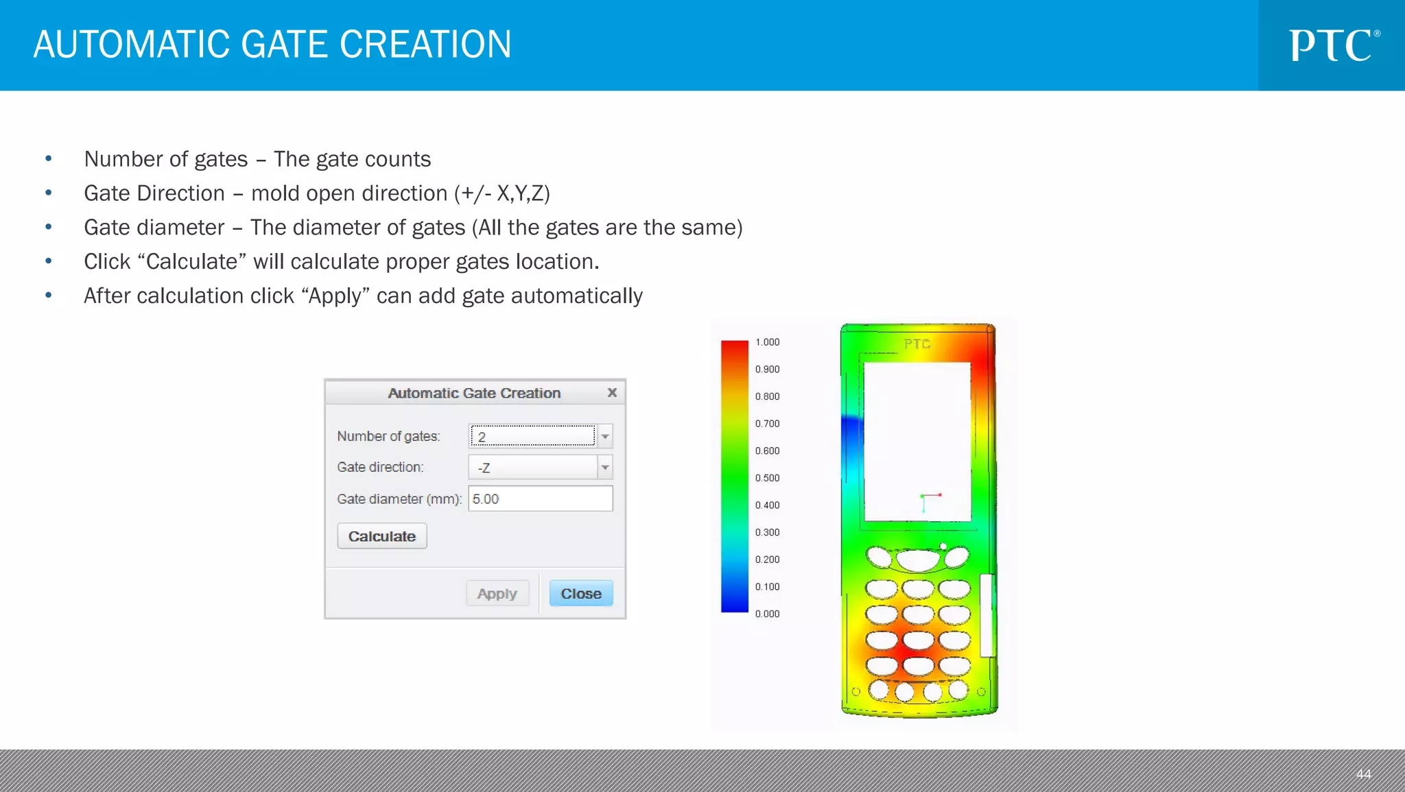 44
• Number of gates – The gate counts
• Gate Direction – mold open direction (+/- X,Y,Z)
• Gate diameter – The diameter of gates (All the gates are the same)
• Click “Calculate” will calculate proper gates location.
• After calculation click “Apply” can add gate automatically
AUTOMATIC GATE CREATION
 