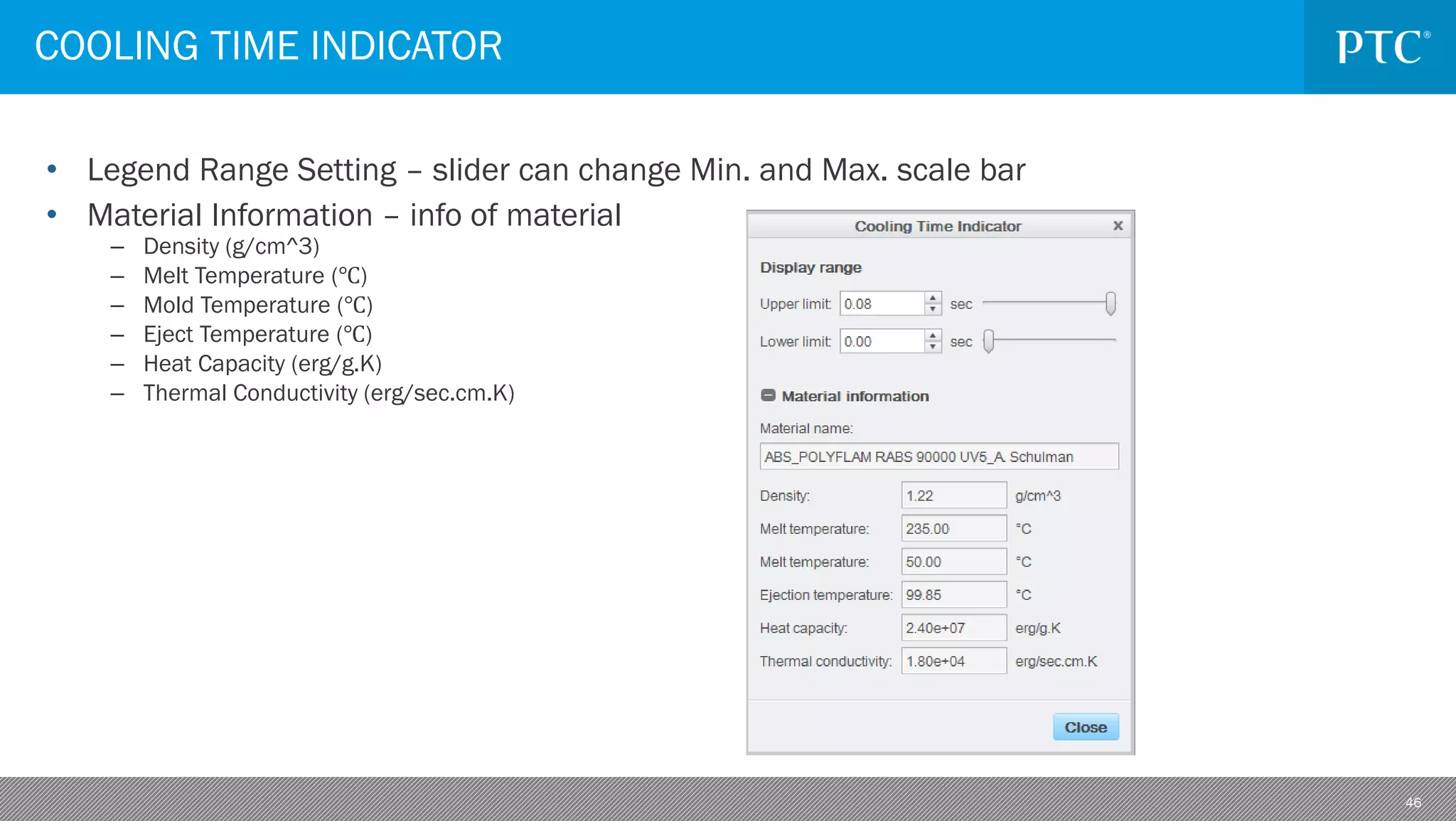 46
• Legend Range Setting – slider can change Min. and Max. scale bar
• Material Information – info of material
– Density (g/cm^3)
– Melt Temperature (℃)
– Mold Temperature (℃)
– Eject Temperature (℃)
– Heat Capacity (erg/g.K)
– Thermal Conductivity (erg/sec.cm.K)
COOLING TIME INDICATOR
 