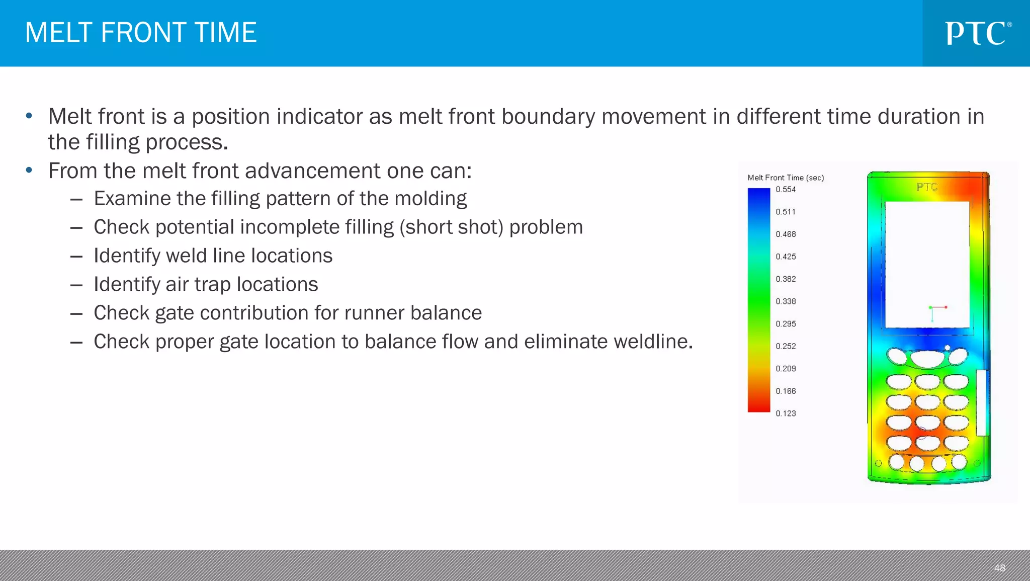 48
• Melt front is a position indicator as melt front boundary movement in different time duration in
the filling process.
• From the melt front advancement one can:
– Examine the filling pattern of the molding
– Check potential incomplete filling (short shot) problem
– Identify weld line locations
– Identify air trap locations
– Check gate contribution for runner balance
– Check proper gate location to balance flow and eliminate weldline.
MELT FRONT TIME
 