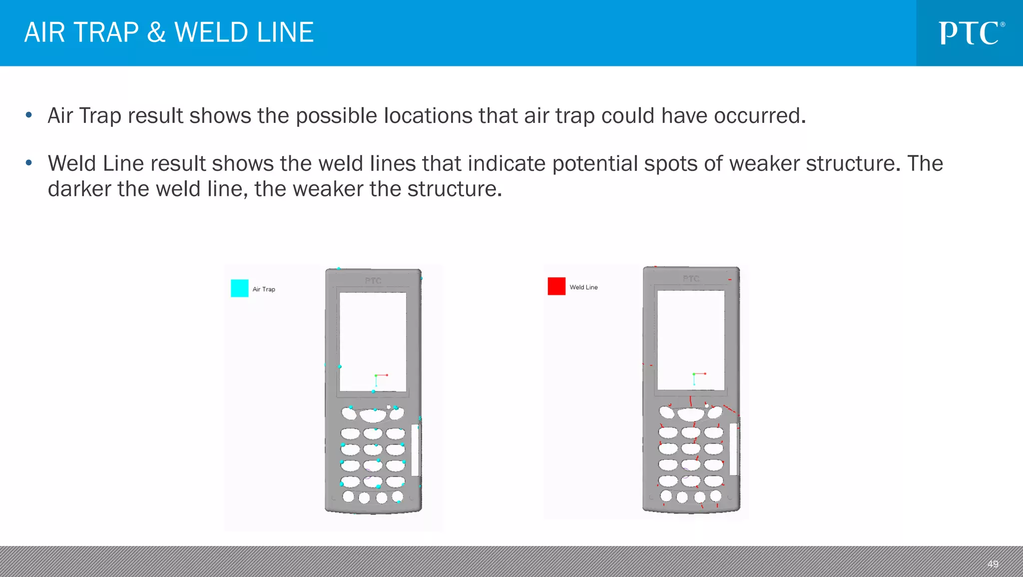 49
• Air Trap result shows the possible locations that air trap could have occurred.
• Weld Line result shows the weld lines that indicate potential spots of weaker structure. The
darker the weld line, the weaker the structure.
AIR TRAP & WELD LINE
 