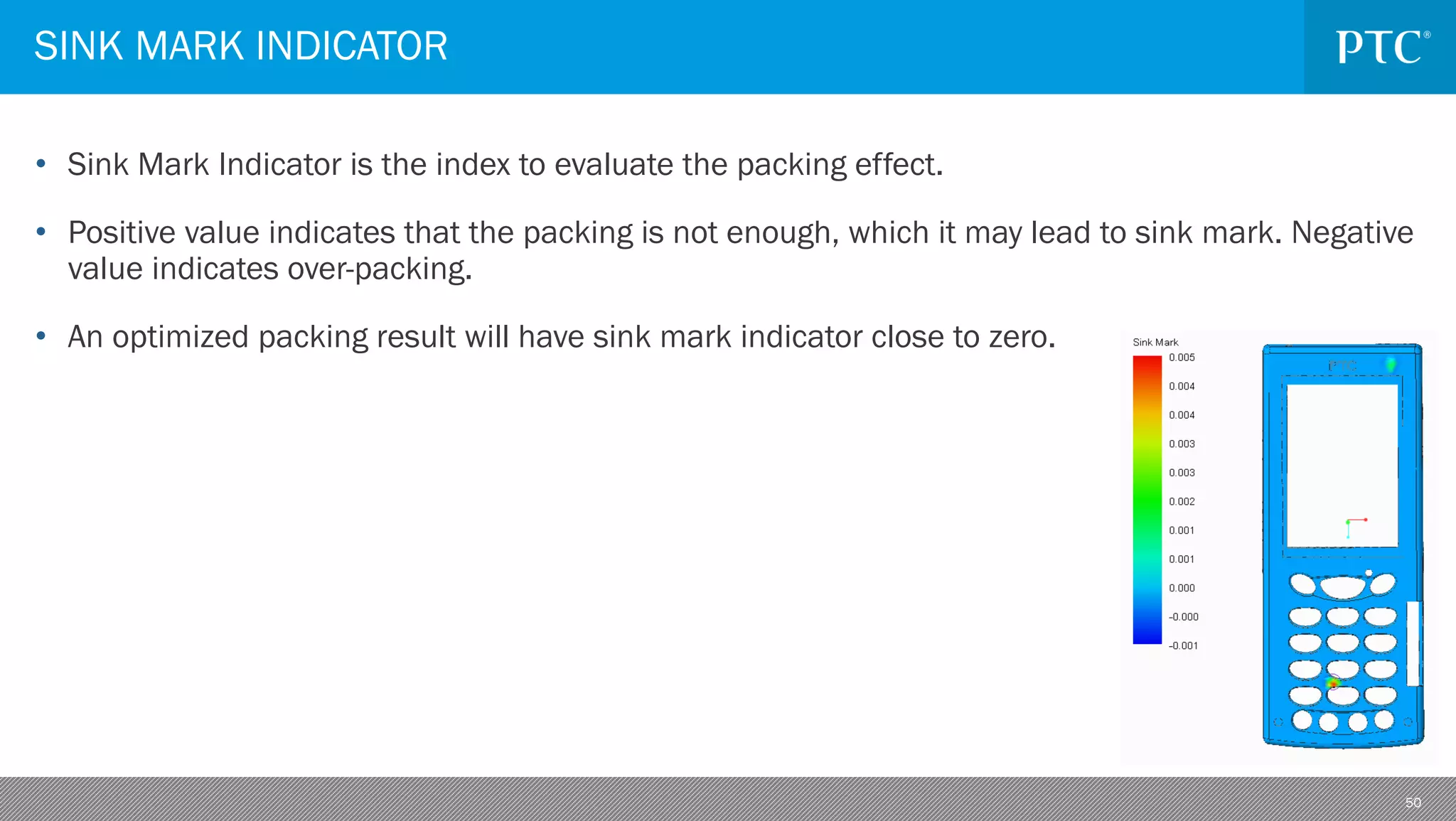 50
• Sink Mark Indicator is the index to evaluate the packing effect.
• Positive value indicates that the packing is not enough, which it may lead to sink mark. Negative
value indicates over-packing.
• An optimized packing result will have sink mark indicator close to zero.
SINK MARK INDICATOR
 