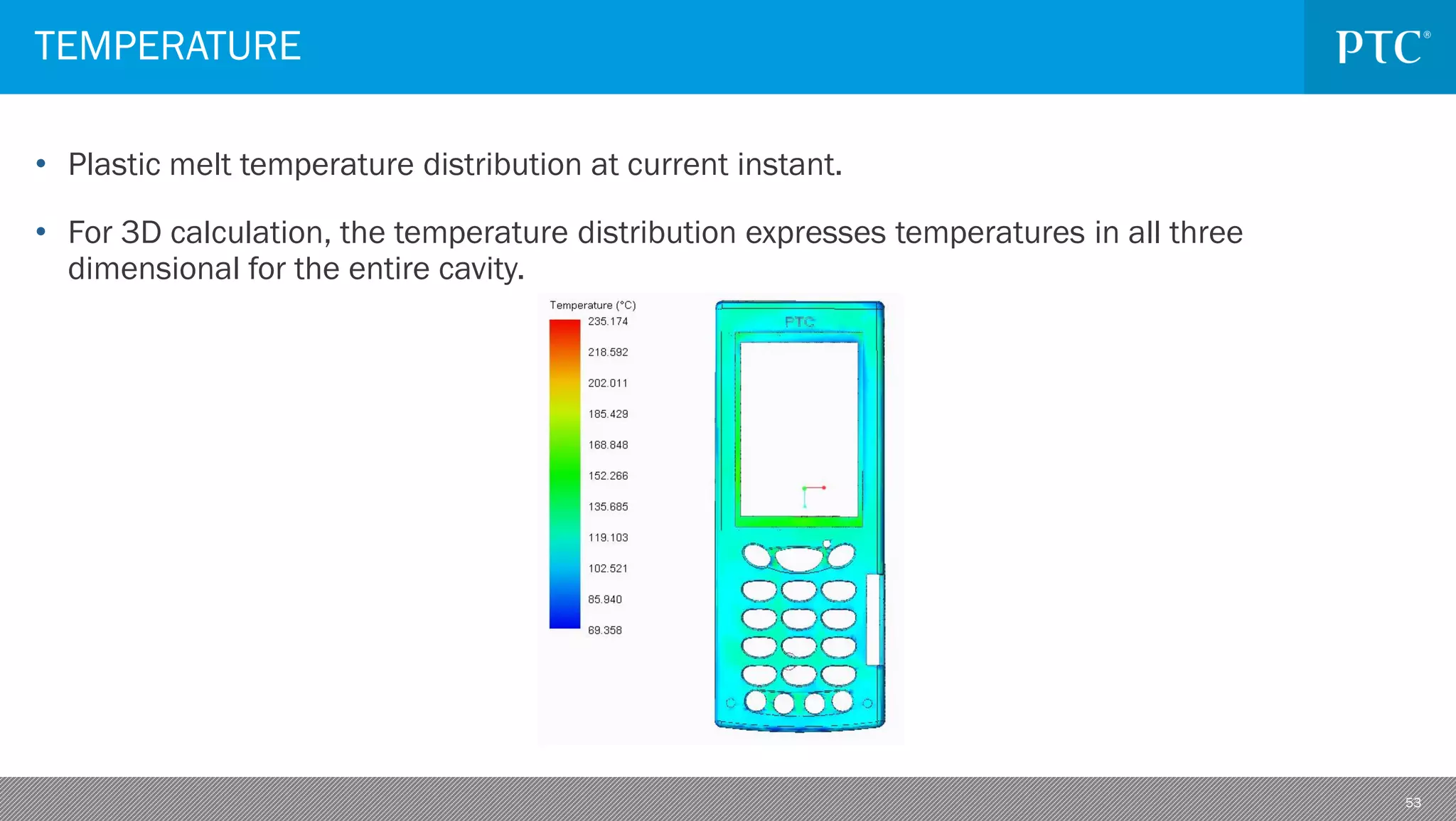 53
• Plastic melt temperature distribution at current instant.
• For 3D calculation, the temperature distribution expresses temperatures in all three
dimensional for the entire cavity.
TEMPERATURE
 