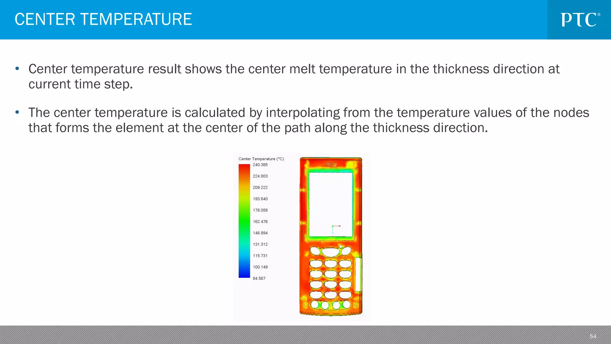 54
• Center temperature result shows the center melt temperature in the thickness direction at
current time step.
• The center temperature is calculated by interpolating from the temperature values of the nodes
that forms the element at the center of the path along the thickness direction.
CENTER TEMPERATURE
 