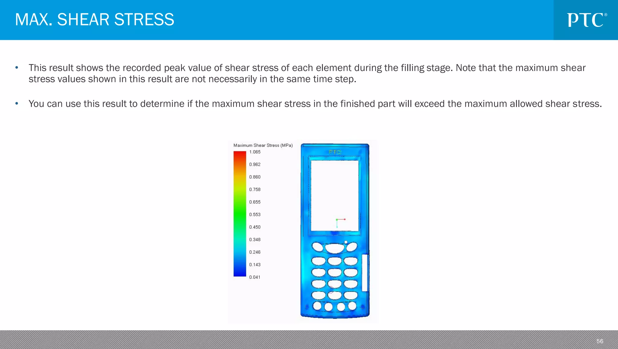 56
• This result shows the recorded peak value of shear stress of each element during the filling stage. Note that the maximum shear
stress values shown in this result are not necessarily in the same time step.
• You can use this result to determine if the maximum shear stress in the finished part will exceed the maximum allowed shear stress.
MAX. SHEAR STRESS
 