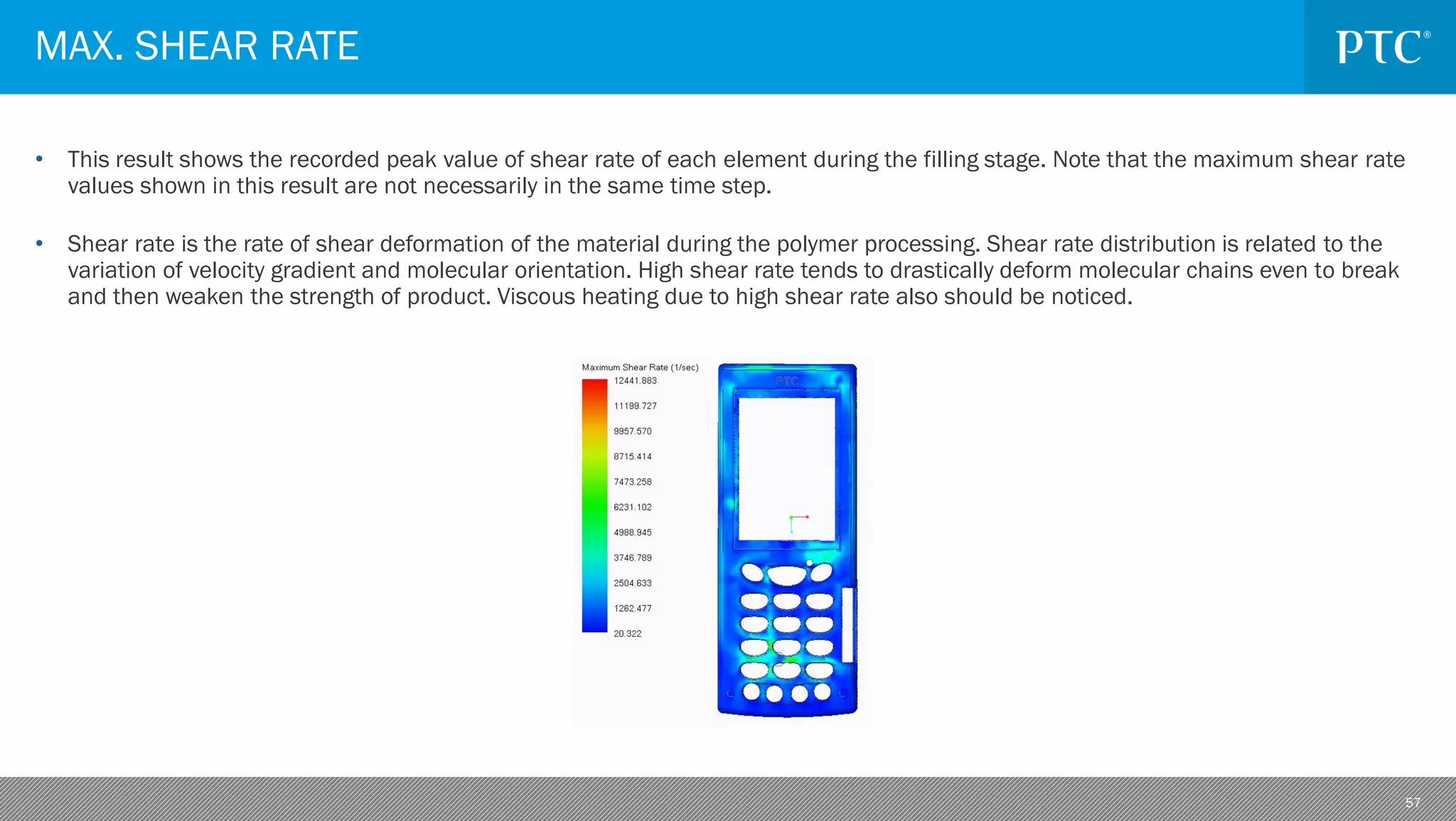 57
• This result shows the recorded peak value of shear rate of each element during the filling stage. Note that the maximum shear rate
values shown in this result are not necessarily in the same time step.
• Shear rate is the rate of shear deformation of the material during the polymer processing. Shear rate distribution is related to the
variation of velocity gradient and molecular orientation. High shear rate tends to drastically deform molecular chains even to break
and then weaken the strength of product. Viscous heating due to high shear rate also should be noticed.
MAX. SHEAR RATE
 
