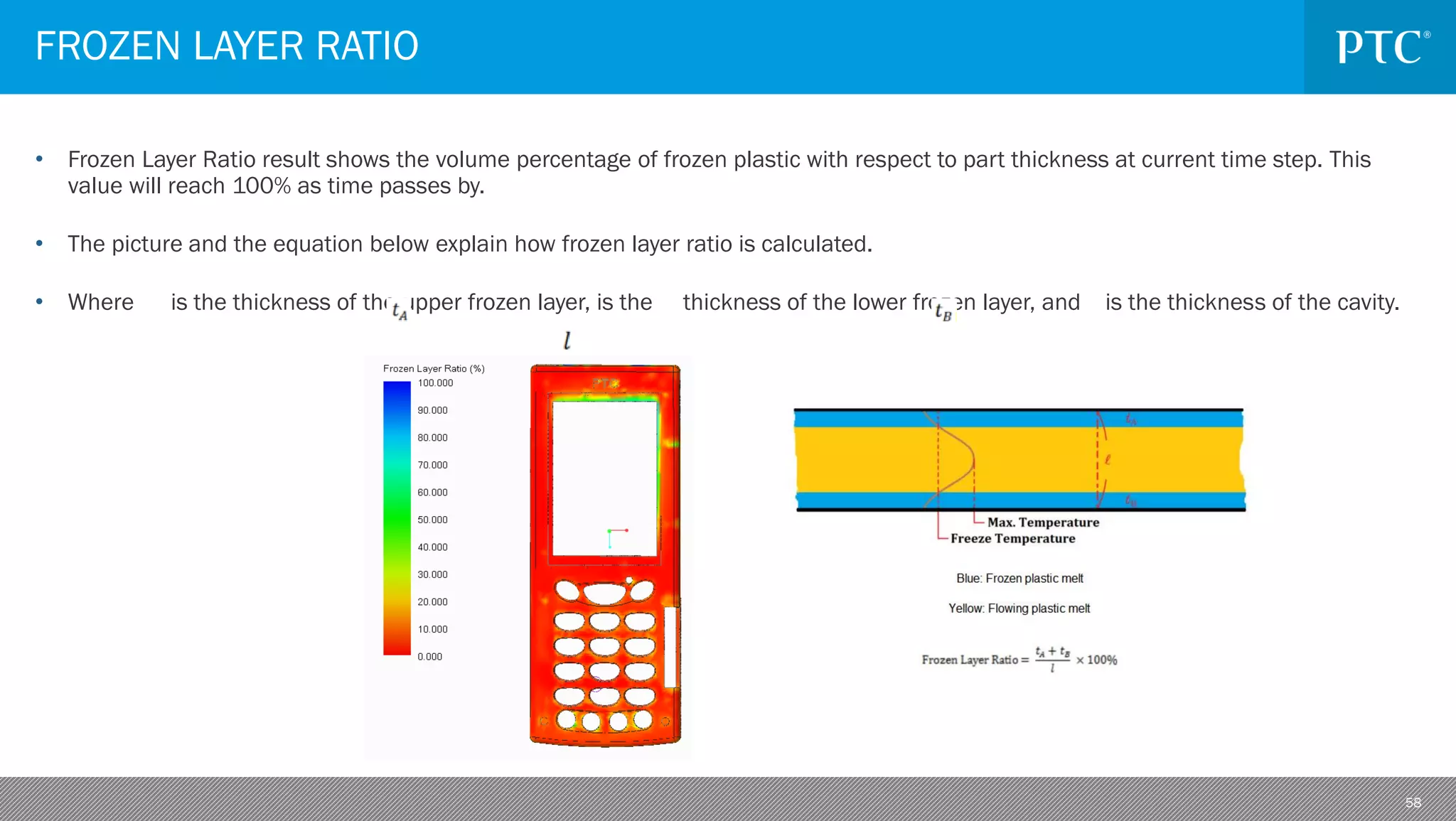 58
• Frozen Layer Ratio result shows the volume percentage of frozen plastic with respect to part thickness at current time step. This
value will reach 100% as time passes by.
• The picture and the equation below explain how frozen layer ratio is calculated.
• Where is the thickness of the upper frozen layer, is the thickness of the lower frozen layer, and is the thickness of the cavity.
FROZEN LAYER RATIO
 