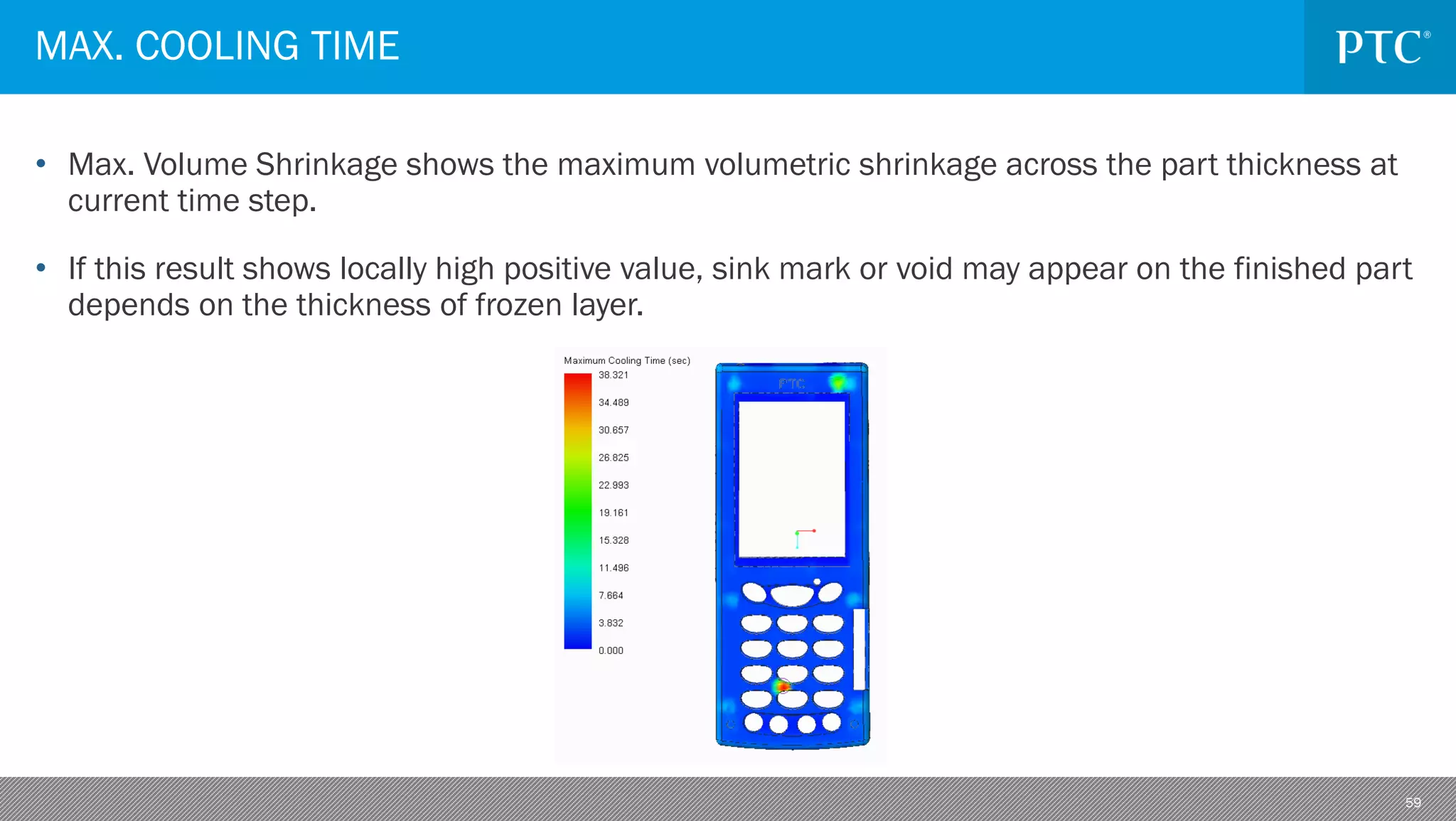 59
• Max. Volume Shrinkage shows the maximum volumetric shrinkage across the part thickness at
current time step.
• If this result shows locally high positive value, sink mark or void may appear on the finished part
depends on the thickness of frozen layer.
MAX. COOLING TIME
 