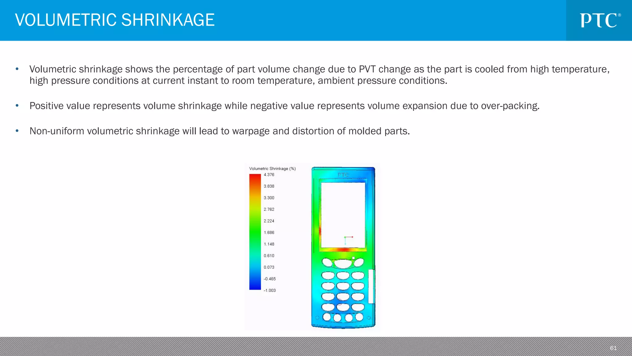 61
• Volumetric shrinkage shows the percentage of part volume change due to PVT change as the part is cooled from high temperature,
high pressure conditions at current instant to room temperature, ambient pressure conditions.
• Positive value represents volume shrinkage while negative value represents volume expansion due to over-packing.
• Non-uniform volumetric shrinkage will lead to warpage and distortion of molded parts.
VOLUMETRIC SHRINKAGE
 