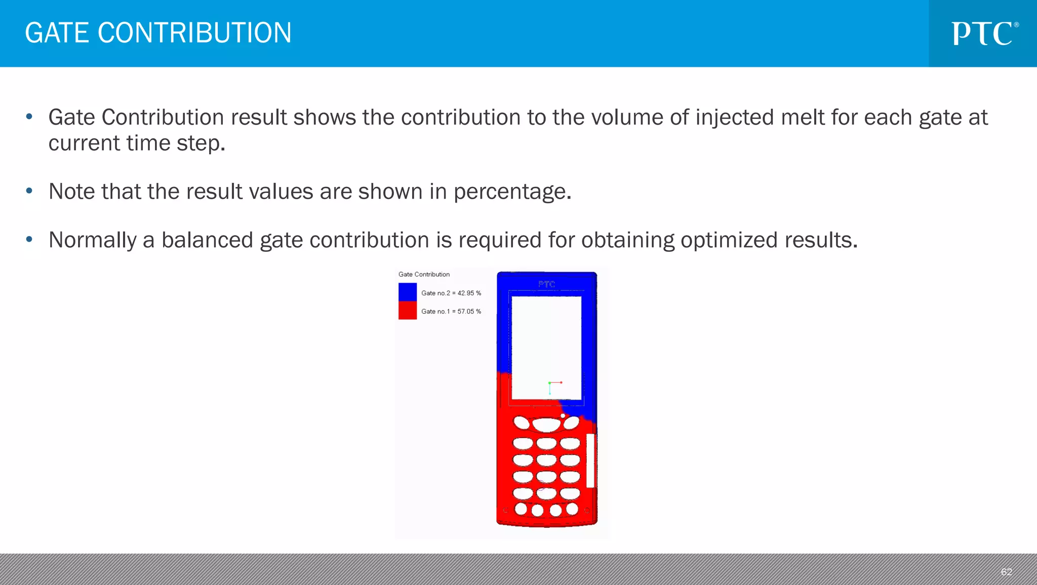 62
• Gate Contribution result shows the contribution to the volume of injected melt for each gate at
current time step.
• Note that the result values are shown in percentage.
• Normally a balanced gate contribution is required for obtaining optimized results.
GATE CONTRIBUTION
 