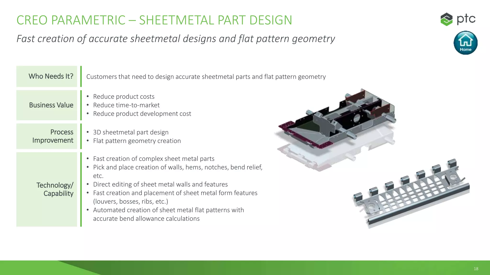 18
CREO PARAMETRIC – SHEETMETAL PART DESIGN
Fast creation of accurate sheetmetal designs and flat pattern geometry
Who Needs It? Customers that need to design accurate sheetmetal parts and flat pattern geometry
Business Value
• Reduce product costs
• Reduce time-to-market
• Reduce product development cost
Process
Improvement
• 3D sheetmetal part design
• Flat pattern geometry creation
Technology/
Capability
• Fast creation of complex sheet metal parts
• Pick and place creation of walls, hems, notches, bend relief,
etc.
• Direct editing of sheet metal walls and features
• Fast creation and placement of sheet metal form features
(louvers, bosses, ribs, etc.)
• Automated creation of sheet metal flat patterns with
accurate bend allowance calculations
 