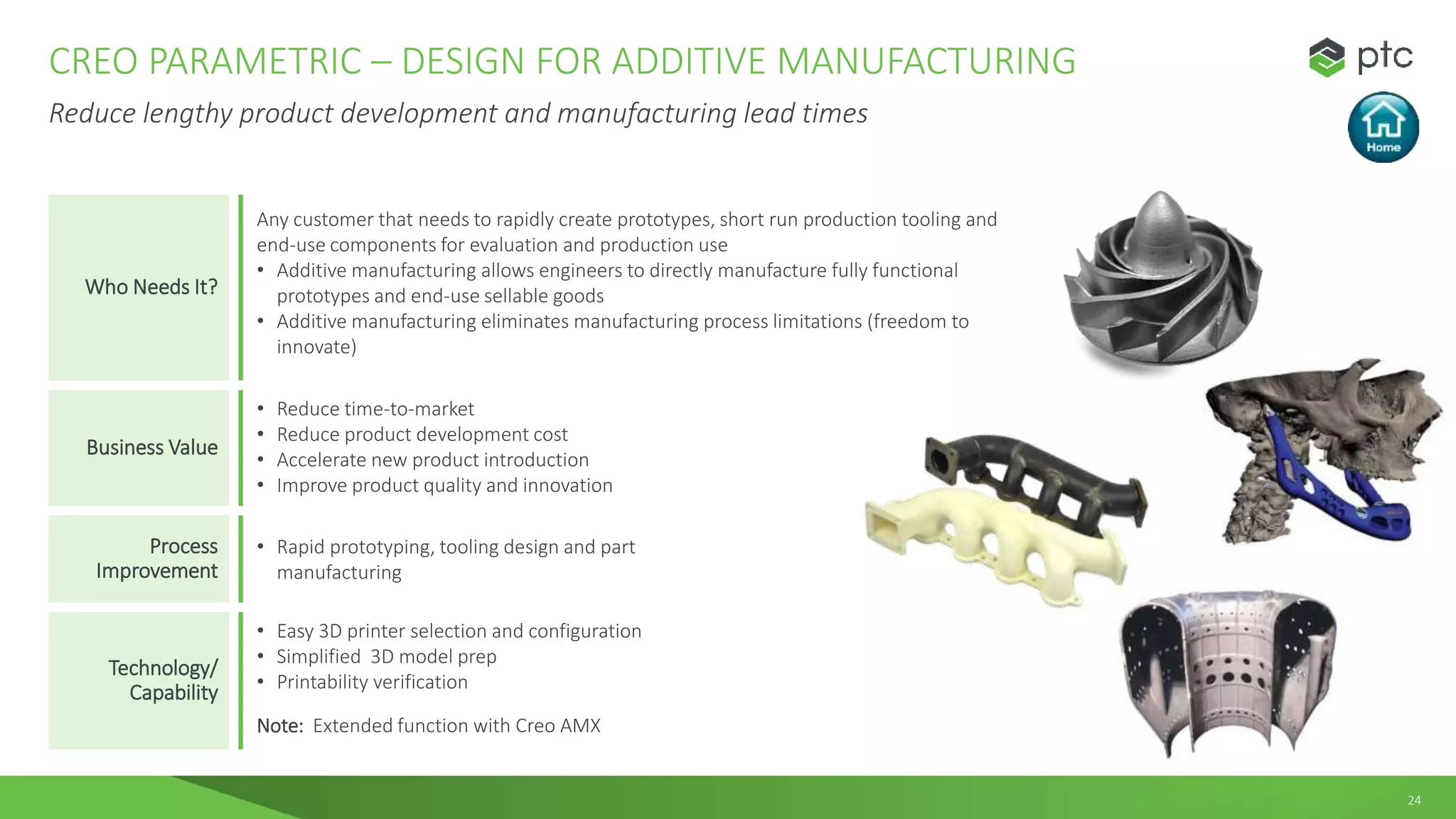 24
CREO PARAMETRIC – DESIGN FOR ADDITIVE MANUFACTURING
Reduce lengthy product development and manufacturing lead times
Who Needs It?
Any customer that needs to rapidly create prototypes, short run production tooling and
end-use components for evaluation and production use
• Additive manufacturing allows engineers to directly manufacture fully functional
prototypes and end-use sellable goods
• Additive manufacturing eliminates manufacturing process limitations (freedom to
innovate)
Business Value
• Reduce time-to-market
• Reduce product development cost
• Accelerate new product introduction
• Improve product quality and innovation
Process
Improvement
• Rapid prototyping, tooling design and part
manufacturing
Technology/
Capability
• Easy 3D printer selection and configuration
• Simplified 3D model prep
• Printability verification
Note: Extended function with Creo AMX
 
