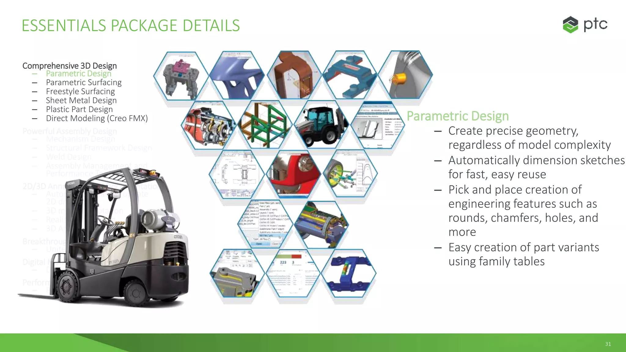 31
Comprehensive 3D Design
– Parametric Design
– Parametric Surfacing
– Freestyle Surfacing
– Sheet Metal Design
– Plastic Part Design
– Direct Modeling (Creo FMX)
Powerful Assembly Design
– Mechanism Design
– Structural Framework Design
– Weld Design
– Assembly Management and
Performance Tools
2D/3D Annotation and Documentation
– Automated creation/update
2D drawings
– 3D model annotation
– Realistic Rendering
– 3D Animation
Breakthrough Multi-CAD Data Exchange
– Unite Technology
Digital Manufacturing
– Design for Additive Manufacturing
Performance Monitoring
– Performance Advisor
ESSENTIALS PACKAGE DETAILS
Parametric Design
– Create precise geometry,
regardless of model complexity
– Automatically dimension sketches
for fast, easy reuse
– Pick and place creation of
engineering features such as
rounds, chamfers, holes, and
more
– Easy creation of part variants
using family tables
 