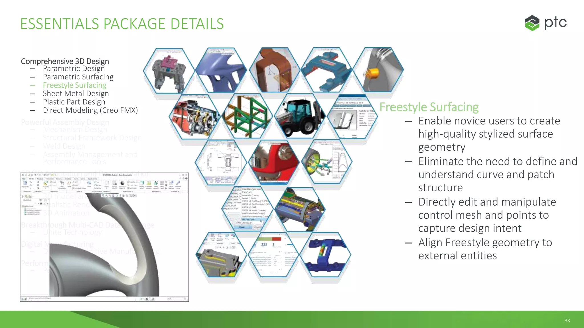 33
Comprehensive 3D Design
– Parametric Design
– Parametric Surfacing
– Freestyle Surfacing
– Sheet Metal Design
– Plastic Part Design
– Direct Modeling (Creo FMX)
Powerful Assembly Design
– Mechanism Design
– Structural Framework Design
– Weld Design
– Assembly Management and
Performance Tools
2D/3D Annotation and Documentation
– Automated creation/update
2D drawings
– 3D model annotation
– Realistic Rendering
– 3D Animation
Breakthrough Multi-CAD Data Exchange
– Unite Technology
Digital Manufacturing
– Design for Additive Manufacturing
Performance Monitoring
– Performance Advisor
ESSENTIALS PACKAGE DETAILS
Freestyle Surfacing
– Enable novice users to create
high-quality stylized surface
geometry
– Eliminate the need to define and
understand curve and patch
structure
– Directly edit and manipulate
control mesh and points to
capture design intent
– Align Freestyle geometry to
external entities
 