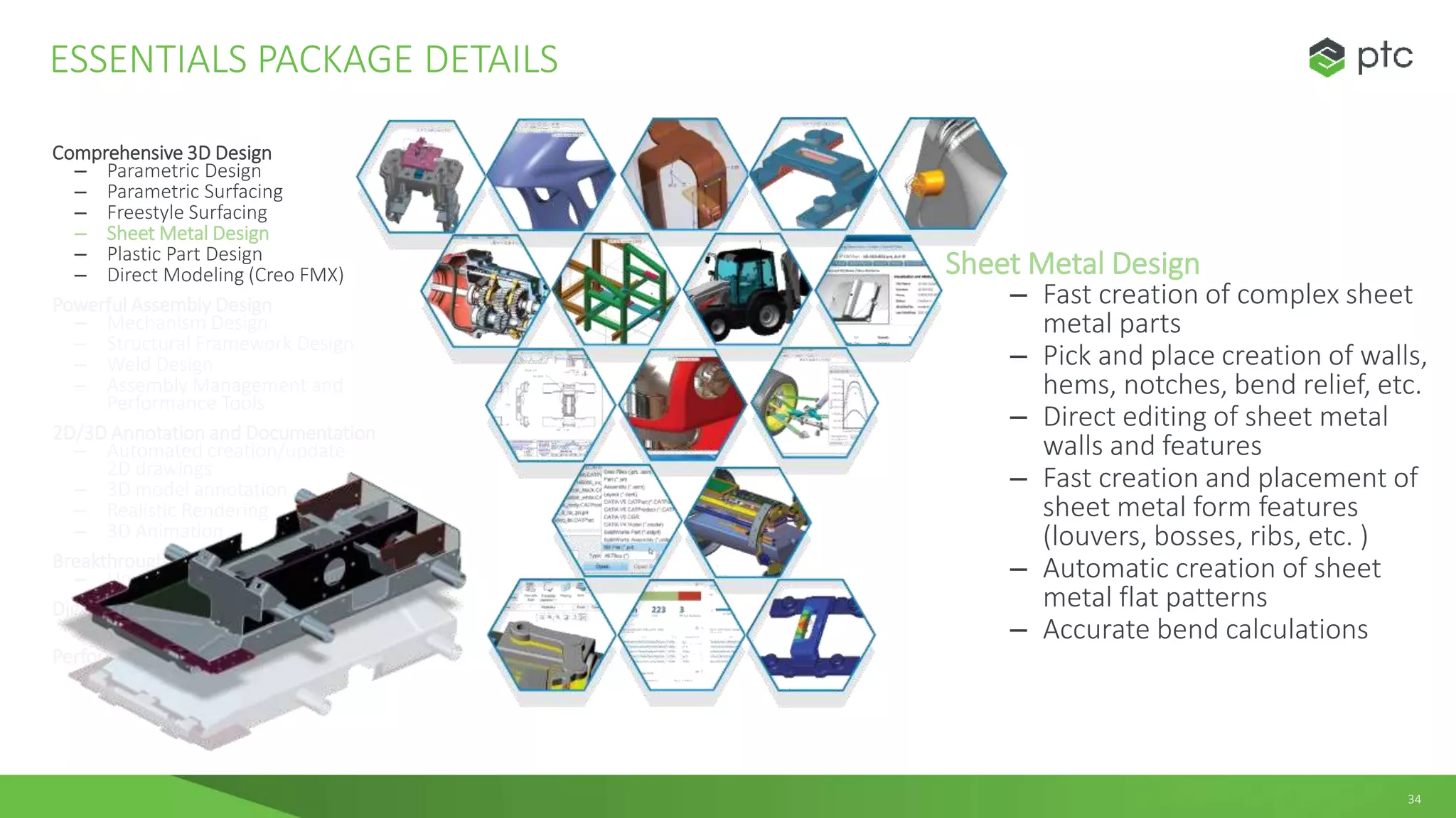34
Comprehensive 3D Design
– Parametric Design
– Parametric Surfacing
– Freestyle Surfacing
– Sheet Metal Design
– Plastic Part Design
– Direct Modeling (Creo FMX)
Powerful Assembly Design
– Mechanism Design
– Structural Framework Design
– Weld Design
– Assembly Management and
Performance Tools
2D/3D Annotation and Documentation
– Automated creation/update
2D drawings
– 3D model annotation
– Realistic Rendering
– 3D Animation
Breakthrough Multi-CAD Data Exchange
– Unite Technology
Digital Manufacturing
– Design for Additive Manufacturing
Performance Monitoring
– Performance Advisor
ESSENTIALS PACKAGE DETAILS
Sheet Metal Design
– Fast creation of complex sheet
metal parts
– Pick and place creation of walls,
hems, notches, bend relief, etc.
– Direct editing of sheet metal
walls and features
– Fast creation and placement of
sheet metal form features
(louvers, bosses, ribs, etc. )
– Automatic creation of sheet
metal flat patterns
– Accurate bend calculations
 